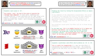 /**
* Produces the result by running the encapsulated effects as impure
* side effects.
*
* If any component of the computation is asynchronous, the current
* thread will block awaiting the results of the async computation.
* On JavaScript, an exception will be thrown instead to avoid
* generating a deadlock. By default, this blocking will be
* unbounded. To limit the thread block to some fixed time, use
* `unsafeRunTimed` instead.
*
* Any exceptions raised within the effect will be re-thrown during
* evaluation.
*
* As the name says, this is an UNSAFE function as it is impure and
* performs side effects, not to mention blocking, throwing
* exceptions, and doing other things that are at odds with
* reasonable software. You should ideally only call this function
* *once*, at the very end of your program.
*/
final def unsafeRunSync(): A = ...
/**
* Suspends a pure value in `IO`.
*
* This should ''only'' be used if the value in question has
* "already" been computed! In other words, something like
* `IO.pure(readLine)` is most definitely not the right thing to do!
* However, `IO.pure(42)` is correct and will be more efficient
* (when evaluated) than `IO(42)`, due to avoiding the allocation of
* extra thunks.
*/
def pure[A](a: A): IO[A] = Pure(a)
/**
* Suspends a synchronous side effect which produces an `IO` in `IO`.
*
* This is useful for trampolining (i.e. when the side effect is
* conceptually the allocation of a stack frame). Any exceptions
* thrown by the side effect will be caught and sequenced into the
* `IO`.
*/
def suspend[A](thunk: => IO[A]): IO[A] =
Suspend(() => thunk)
IO.pure and IO.unsafeRunSync are the Cats equivalent of
Haskell’s return and unsafePerformIO functions.
Also shown on this slide, the IO.suspend function
that we used when we migrated factorial to Cats.
 
