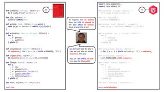 import cats.implicits._
import cats.effect.IO
def putStr(s: String): IO[Unit] =
IO { scala.Predef.print(s) }
def cls: IO[Unit] =
putStr("u001B[2J")
def goto(p: Pos): IO[Unit] = p match {
case (x,y) => putStr(s"u001B[${y};${x}H")
}
def writeAt(p: Pos, s: String): IO[Unit] =
for {
_ <- goto(p)
_ <- putStr(s)
} yield ()
def showCells(b: Board): IO[Unit] =
( for { p <- b } yield writeAt(p, "O") ).sequence_
def wait(n:Int): IO[Unit] =
List.fill(n)(IO.unit).sequence_
def life(b: Board): IO[Unit] =
for {
_ <- cls
_ <- showCells(b)
_ <- goto(width+1,height+1)
_ <- wait(1_000_000)
_ <- life(nextgen(b))
} yield ()
val main: IO[Unit] = life(pulsar)
main.unsafeRunSync
def putStr(s: String): IO[Unit] =
IO { scala.Predef.print(s) }
def cls: IO[Unit] =
putStr("u001B[2J")
def goto(p: Pos): IO[Unit] = p match {
case (x,y) => putStr(s"u001B[${y};${x}H")
}
def writeAt(p: Pos, s: String): IO[Unit] =
for {
_ <- goto(p)
_ <- putStr(s)
} yield ()
def showCells(b: Board): IO[Unit] =
IO.sequence_( for { p <- b } yield writeAt(p, "O") )
def wait(n:Int): IO[Unit] =
IO.sequence_(List.fill(n)(IO.unit(())))
def life(b: Board): IO[Unit] =
for {
_ <- cls
_ <- showCells(b)
_ <- goto(width+1,height+1)
_ <- wait(1_000_000)
_ <- life(nextgen(b))
} yield ()
val main: IO[Unit] = life(pulsar)
main.run
To migrate the IO actions
from the FPiS IO monad to
the Cats Effect IO monad,
there is very little to do!
See the next slide for why in
Cats we are able to invoke
sequence_ this way.
Also, in Cats Effect, IO.unit
is an alias for IO.pure(()).
IO IO
 
