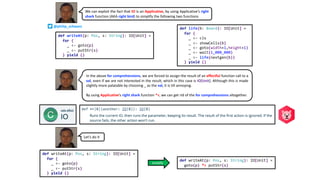 We can exploit the fact that IO is an Applicative, by using Applicative’s right
shark function (AKA right bird) to simplify the following two functions
def writeAt(p: Pos, s: String): IO[Unit] =
for {
_ <- goto(p)
_ <- putStr(s)
} yield ()
def life(b: Board): IO[Unit] =
for {
_ <- cls
_ <- showCells(b)
_ <- goto(width+1,height+1)
_ <- wait(1_000_000)
_ <- life(nextgen(b))
} yield ()
Let’s do it
def writeAt(p: Pos, s: String): IO[Unit] =
goto(p) *> putStr(s)
def writeAt(p: Pos, s: String): IO[Unit] =
for {
_ <- goto(p)
_ <- putStr(s)
} yield ()
In the above for comprehensions, we are forced to assign the result of an effectful function call to a
val, even if we are not interested in the result, which in this case is IO[Unit]. Although this is made
slightly more palatable by choosing _ as the val, it is till annoying.
By using Applicative’s right shark function *>, we can get rid of the for comprehensions altogether.
simplify
@philip_schwarz
 