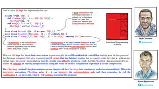 Here’s a new IO type that implements that idea.
sealed trait IO[A] {
def flatMap[B](f: A => IO[B]): IO[B] =
FlatMap(this, f)
def map[B](f: A => B): IO[B] =
flatMap(f andThen (Return(_)))
}
case class Return[A](a: A) extends IO[A]
case class Suspend[A](resume: () => A) extends IO[A]
case class FlatMap[A,B](sub: IO[A], k: A => IO[B]) extends IO[B]
This new IO type has three data constructors, representing the three different kinds of control flow that we want the interpreter of
this data type to support. Return represents an IO action that has finished, meaning that we want to return the value a without any
further steps. Suspend means that we want to execute some effect to produce a result. And the FlatMap data constructor lets us
extend or continue an existing computation by using the result of the first computation to produce a second computation.
The flatMap method’s implementation can now simply call the FlatMap data constructor and return immediately. When the
interpreter encounters FlatMap(sub, k), it can interpret the subcomputation sub and then remember to call the
continuation k on the result. Then k will continue executing the program.
Runar Bjarnason
@runarorama
Paul Chiusano
@pchiusanoFunctional Programming
in Scala
A pure computation that
immediately returns an A
without any further steps.
When run sees this
constructor, it knows the
computation has finished.
A suspension of the computation
where resume is a function that
takes no arguments, but has some
effect and yields a result.
A composition of two steps. Reifies flatMap as a data
constructor rather than a function. When run sees this,
it should first process the subcomputation sub and then
continue with k once sub produces a result.
 
