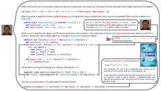 What if the function we are interested in does not take just one parameter, but many? e.g. if we have a function that takes three integers and returns the largest?
val max3: Int => Int => Int => Int = x => y => z => Math.max(x, Math.max(y, z))
What if we want to apply the function to effectful values, e.g. to Option[Int] values, numbers that may or may not be available? Option can be modeled as an
Applicative:
sealed trait Applicative[F[_]] extends Functor[F] {
def ap[A,B](fab: F[A => B])(fa: F[A]): F[B]
}
While Functor’s map function allows us to lift any one-arg function into a context F, the combination of Applicative’s pure and ap functions allows us to lift into a
context F any function with multiple arguments. If we get an Applicative instance for Option
implicit val maybeApplicative: Applicative[Option] = new Applicative[Option] {
def ap[A,B](of: Option[A => B])(oa: Option[A]): Option[B] = (of, oa) match {
case (None, _) => None
case (_, None) => None
case (Some(f), Some(a)) => Some(f(a))
}
def map[A,B](f: A => B): Option[A] => Option[B] =
a => ap(Some(f))(a)
}
and we define some syntax allowing us to call ap as infix operator <*>
implicit class ApplicativeOps[A,B,F[_]](of: F[A => B]) {
def <*>(oa: F[A])(implicit AP: Applicative[F]) = AP.ap(of)(oa)
}
then we can use pure and <*> to apply max3 to Option[Int] values:
assert( pure(max3) <*> Option(3) <*> Option(2) <*> Option(4) == Option(4) )
sealed trait Applicative[F[_]] extends Functor[F] {
def pure[A](a: => A): F[A]
def ap[A,B](fab: F[A => B]): F[A] => F[B]
}
implicit val maybeApplicative = new Applicative[Option] {
def pure[A](a: => A): Some(a)
def ap[A,B](of: Option[A => B]): Option[A] => Option[B] = oa =>
(of, oa) match {
case (None, _) => None
case (_, None) => None
case (Some(f), Some(a)) => Some(f(a))
}
def map[A,B](f: A => B): Option[A] => Option[B] =
a => ap(Some(f))(a)
}
Just as I did for the map function in Functor, I have
rearranged the signature of ap (AKA apply) so that it returns
a function F[A] => F[B], just as it does in Haskell.
A typical use of pure and <*> has the following form:
pure g <*> x1 <*> x2 <*> ... <*> xn
Such expressions are said to be in applicative style, because of the
similarity to normal function application notation g x1 x2 ... xn.
In both cases, g is a curried function that takes n arguments of type a1 ... an
and produces a result of type b. However, in applicative style, each
argument xi has type f ai rather than just ai, and the overall result has type
f b rather than b.
(<*>) :: f (a -> b) -> f a -> f b
Sequential application.
 