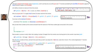 Like every monad, the IO monad is also an Applicative, so let’s see how we can use the pure and <*> functions provided by the Cats Effect IO monad to apply the
max3 function to values in an IO context.
Let’s define a function to read an Int from the console:
def getInt: IO[Int] = IO { scala.io.StdIn.readInt() }
We can use pure and <*> to apply max3 to three Int values read from the console:
val maximum: IO[Int] = IO.pure(max3) <*> getInt <*> getInt <*> getInt
If we now run the maximum IO action:
println(s"the maximum is ${maximum.unsafeRunSync}")
We can enter three numbers at the console and watch how the maximum of the three numbers gets announced on the console:
3
2
4
the maximum is 4
Now consider a scenario in which rather than reading a number of integers from the console, we are writing them to the console. So we have putStr
def putStr(s: String): IO[Unit] = IO { print(s) }
We call putStr a number of times, and each time we do that, we don’t care about the IO[Unit] value that it returns. This is where Applicative’s *> function
comes in handy:
:
scala> val putStrings = putStr("a") *> putStr("b") *> putStr("c")
putStrings: cats.effect.IO[Unit] = IO$591439568
scala> putStrings.unsafeRunSync
(<*>) :: f (a -> b) -> f a -> f b
Sequential application.
scala> val putStrings = putStr("a") *> putStr("b") *> putStr("c")
putStrings: cats.effect.IO[Unit] = IO$591439568
scala> putStrings.unsafeRunSync
abc
scala>
(*>) :: f a -> f b -> f b
Sequence actions, discarding the value of the first argument.
val max3: Int => Int => Int => Int = x => y => z =>
Math.max(x, Math.max(y, z))
 