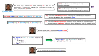 def writeAt(p: Pos, s: String): IO[Unit] =
goto(p) *> putStr(s)
def writeAt(p: Pos, s: String): IO[Unit] =
for {
_ <- goto(p)
_ <- putStr(s)
} yield ()
simplify
We have already used *> to simplify the writeAt IO action
IO.pure(max3) <*> getInt <*> getInt <*> getInt
putStr("a") *> putStr("b") *> putStr("c")
(<*>) :: f (a -> b) -> f a -> f b
Sequential application.
(*>) :: f a -> f b -> f b
Sequence actions, discarding the value of the first argument.
The reason why I explained <*> before explaining *> is that once you
understand <*>, it is very easy to grasp what *> does and why it might be
useful, especially in an IO context.
<*> consumes effectful expressions wrapping values that we are interested
because we want to feed the values to max3
*> consumes effectful expressions wrapping values that we are not interested in
because it is the side effects produced by the expressions that are of value to us
On the next slide, we do the same for the life function
@philip_schwarz
 