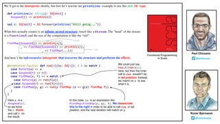 We’ll get to the interpreter shortly, but first let’s rewrite our printLine example to use this new IO type:
def printLine(s: String): IO[Unit] =
Suspend(() => println(s))
val p: IO[Unit] = IO.forever(printLine("Still going..."))
What this actually creates is an infinite nested structure, much like a Stream. The “head” of the stream
is a Function0, and the rest of the computation is like the “tail”:
FlatMap(Suspend(() => println(s)),
_ => FlatMap(Suspend(() => println(s)),
_ => FlatMap(...)))
And here’s the tail-recursive interpreter that traverses the structure and performs the effects:
@annotation.tailrec def run[A](io: IO[A]): A = io match {
case Return(a) => a
case Suspend(r) => r()
case FlatMap(x, f) => x match {
case Return(a) => run(f(a))
case Suspend(r) => run(f(r()))
case FlatMap(y, g) => run(y flatMap (a => g(a) flatMap f))
}
}
Runar Bjarnason
@runarorama
Paul Chiusano
@pchiusano
Functional Programming
in Scala
We could just say
run(f(run(x)))
here, but then the inner
call to run wouldn’t be
in tail position. Instead,
we match on x to see
what it is.
Here x is a
Suspend(r),
so we force
the r thunk
and call f on
the result.
In this case, io is an expression like
FlatMap(FlatMap(y, g), f). We reassociate
this to the right in order to be able to call run in tail
position, and the next iteration will match on y.
head
tail
 
