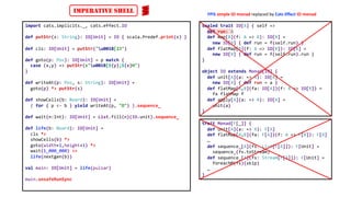 import cats.implicits._, cats.effect.IO
def putStr(s: String): IO[Unit] = IO { scala.Predef.print(s) }
def cls: IO[Unit] = putStr("u001B[2J")
def goto(p: Pos): IO[Unit] = p match {
case (x,y) => putStr(s"u001B[${y};${x}H")
}
def writeAt(p: Pos, s: String): IO[Unit] =
goto(p) *> putStr(s)
def showCells(b: Board): IO[Unit] =
( for { p <- b } yield writeAt(p, "O") ).sequence_
def wait(n:Int): IO[Unit] = List.fill(n)(IO.unit).sequence_
def life(b: Board): IO[Unit] =
cls *>
showCells(b) *>
goto(width+1,height+1) *>
wait(1_000_000) >>
life(nextgen(b))
val main: IO[Unit] = life(pulsar)
main.unsafeRunSync
trait Monad[F[_]] {
def unit[A](a: => A): F[A]
def flatMap[A,B](fa: F[A])(f: A => F[B]): F[B]
…
def sequence_[A](fs: List[F[A]]): F[Unit] =
sequence_(fs.toStream)
def sequence_[A](fs: Stream[F[A]]): F[Unit] =
foreachM(fs)(skip)
…
}
sealed trait IO[A] { self =>
def run: A
def map[B](f: A => B): IO[B] =
new IO[B] { def run = f(self.run) }
def flatMap[B](f: A => IO[B]): IO[B] =
new IO[B] { def run = f(self.run).run }
}
object IO extends Monad[IO] {
def unit[A](a: => A): IO[A] =
new IO[A] { def run = a }
def flatMap[A,B](fa: IO[A])(f: A => IO[B]) =
fa flatMap f
def apply[A](a: => A): IO[A] =
unit(a)
}
IMPERATIVE SHELL FPiS simple IO monad replaced by Cats Effect IO monad
 