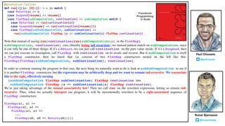 @annotation.tailrec
def run[A](io: IO[A]): A = io match {
case Return(a) => a
case Suspend(resume) => resume()
case FlatMap(subComputation, continuation) => subComputation match {
case Return(a) => run(continuation(a))
case Suspend(resume) => run(continuation(resume()))
case FlatMap(subSubComputation, subContinuation) =>
run(subSubComputation flatMap (a => subContinuation(a) flatMap continuation))
Note that instead of saying run(continuation(run(subComputation))) in the FlatMap(
subComputation, continuation) case (thereby losing tail recursion), we instead pattern match on subComputation, since
it can only be one of three things. If it’s a Return, we can just call continuation on the pure value inside. If it’s a Suspend, then
we can just execute its resumption, call FlatMap with continuation on its result, and recurse. But if subComputation is itself
a FlatMap constructor, then we know that io consists of two FlatMap constructors nested on the left like this:
FlatMap(FlatMap(subSubComputation, subContinuation), continuation).
In order to continue running the program in that case, the next thing we naturally want to do is look at subSubComputation to see if
it is another FlatMap constructor, but the expression may be arbitrarily deep and we want to remain tail-recursive. We reassociate
this to the right, effectively turning
(subSubComputation flatMap subContinuation) flatMap continuation into
subSubComputation flatMap (a => subContinuation(a) flatMap continuation).
We’re just taking advantage of the monad associativity law! Then we call run on the rewritten expression, letting us remain tail-
recursive. Thus, when we actually interpret our program, it will be incrementally rewritten to be a right-associated sequence of
FlatMap constructors:
FlatMap(a1, a1 =>
FlatMap(a2, a2 =>
FlatMap(a3, a3 =>
...
FlatMap(aN, aN => Return(aN)))))
Runar Bjarnason
@runarorama
Paul Chiusano
@pchiusano
Functional
Programming
in Scala
 