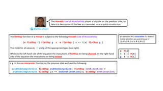 The flatMap function of a monad is subject to the following monadic Law of Associativity:
(m flatMap f) flatMap g ≡ m flatMap ( x => f(x) flatMap g )
This holds for all values m, f and g of the appropriate types (see right).
While on the left hand side of the equation the invocations of flatMap are being chained, on the right hand
side of the equation the invocations are being nested.
an operation ✽ is associative if it doesn’t
matter whether we parenthesize it
( (x ✽ y) ✽ z) or (x ✽ (y ✽ z) )
e.g. in the run interpreter function on the previous slide we have the following:
(subSubComputation flatMap subContinuation) flatMap continuation ≡
subSubComputation flatMap (a => subContinuation(a) flatMap continuation)
m: M[A]
f: A => M[B]
g: B => M[C]
@philip_schwarz
The monadic Law of Associativity played a key role on the previous slide, so
here is a description of the law, as a reminder, or as a quick introduction.
 