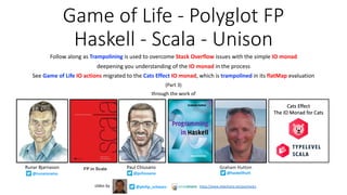 Game of Life - Polyglot FP
Haskell - Scala - Unison
Follow along as Trampolining is used to overcome Stack Overflow issues with the simple IO monad
deepening you understanding of the IO monad in the process
See Game of Life IO actions migrated to the Cats Effect IO monad, which is trampolined in its flatMap evaluation
(Part 3)
through the work of
@philip_schwarzslides by https://www.slideshare.net/pjschwarz
Paul ChiusanoRunar Bjarnason
@pchiusano@runarorama
FP in Scala Graham Hutton
@haskellhutt
 