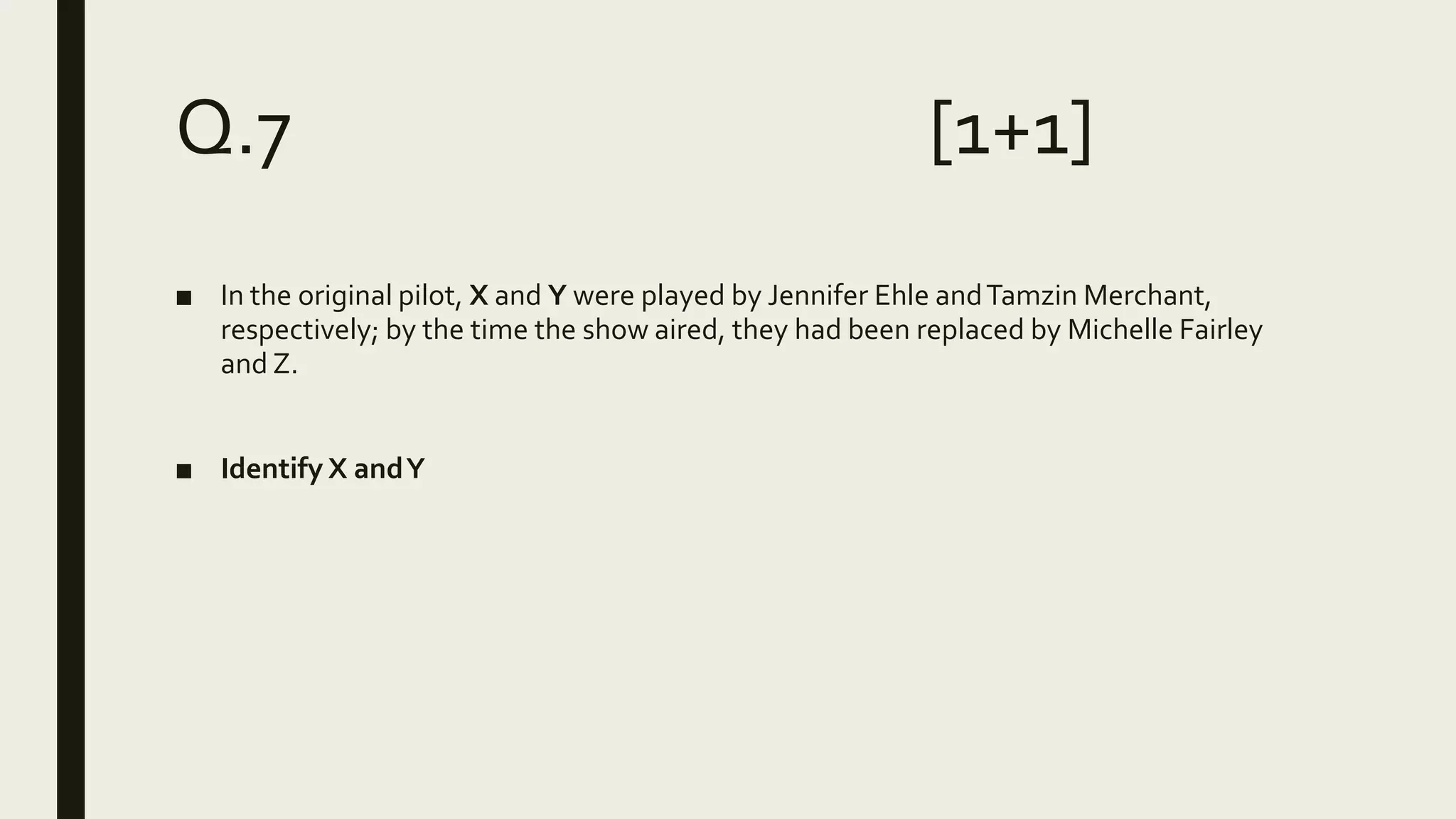 Q.7 [1+1]
■ In the original pilot, X and Y were played by Jennifer Ehle andTamzin Merchant,
respectively; by the time the show aired, they had been replaced by Michelle Fairley
and Z.
■ Identify X andY
 