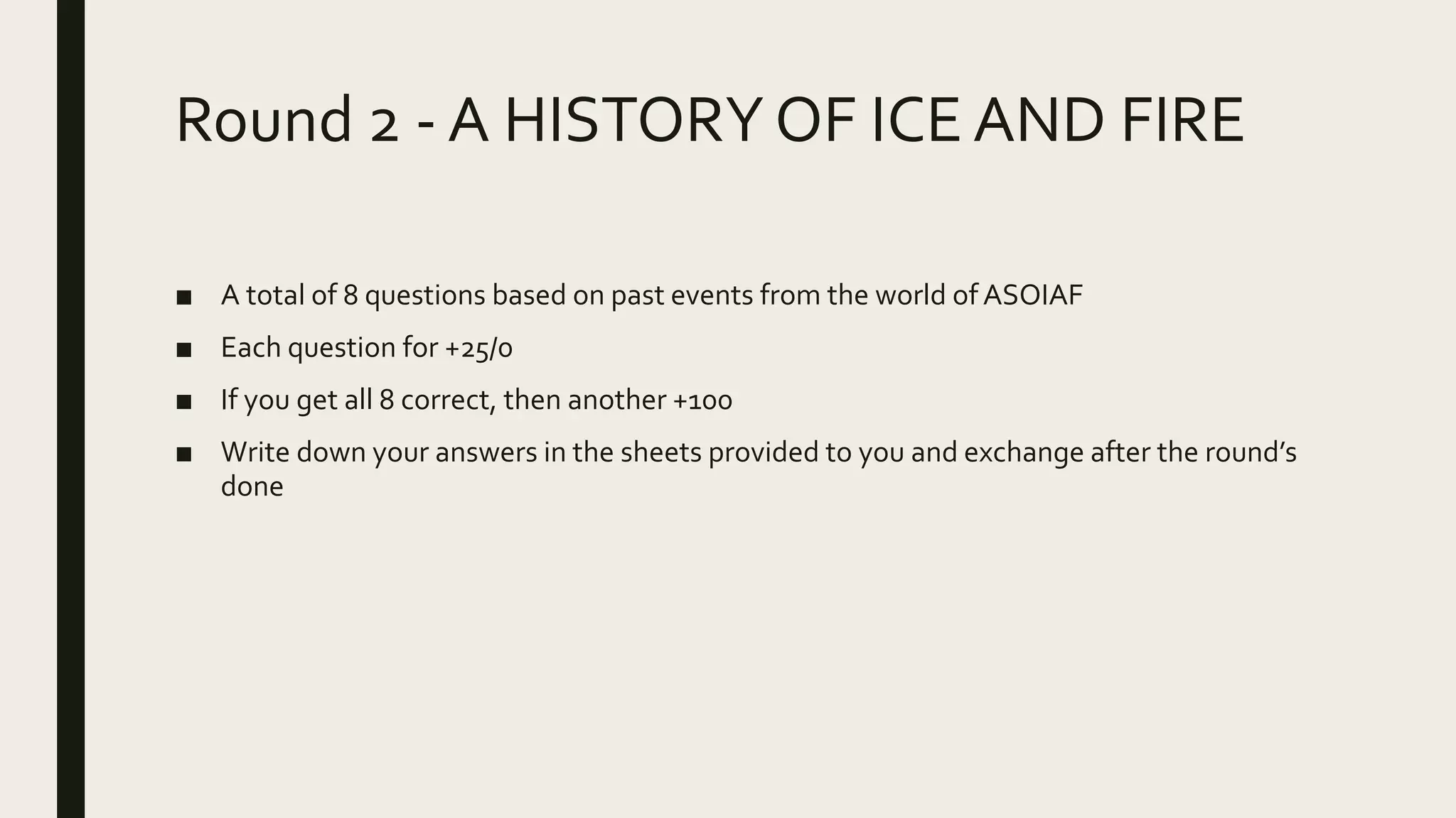 Round 2 - A HISTORYOF ICEAND FIRE
■ A total of 8 questions based on past events from the world of ASOIAF
■ Each question for +25/0
■ If you get all 8 correct, then another +100
■ Write down your answers in the sheets provided to you and exchange after the round’s
done
 