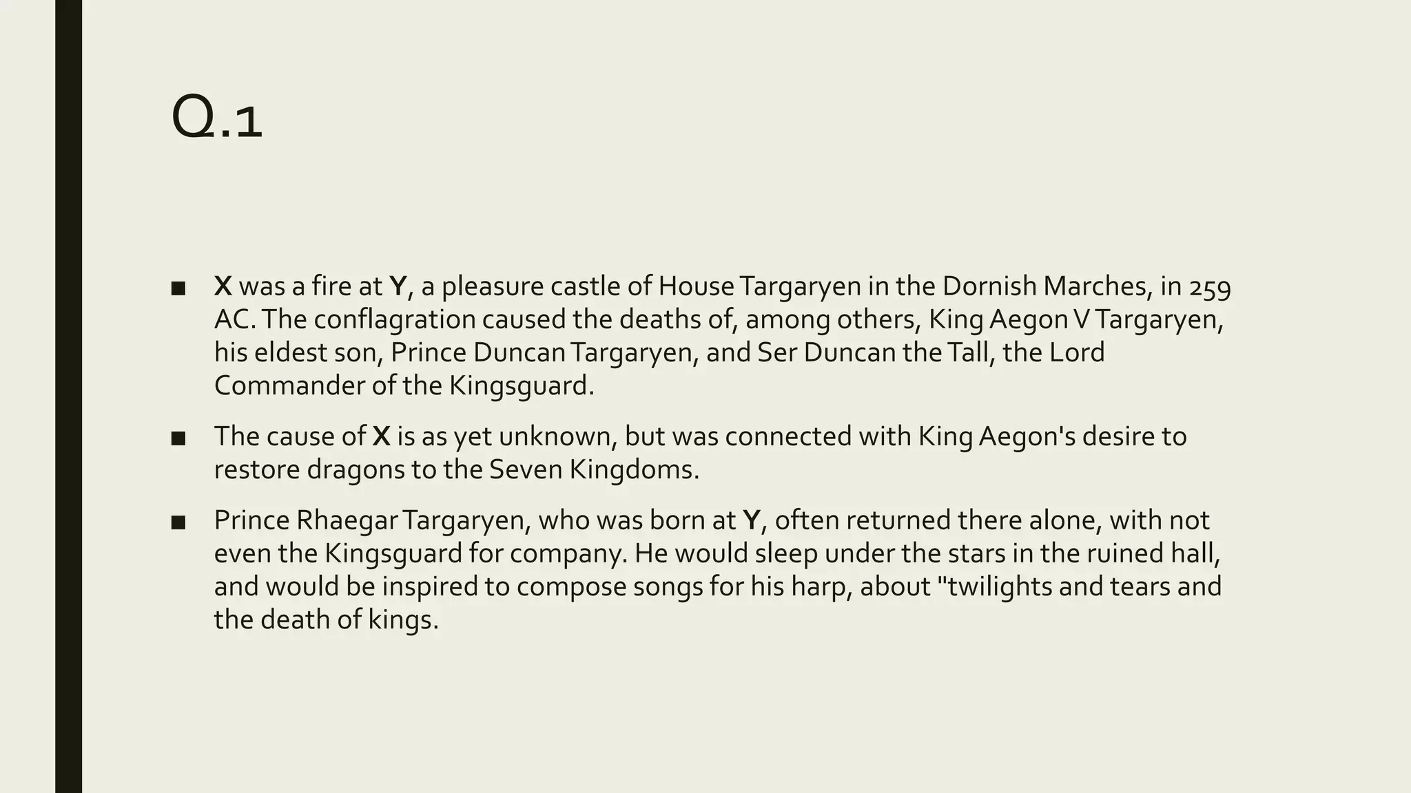 Q.1
■ X was a fire at Y, a pleasure castle of HouseTargaryen in the Dornish Marches, in 259
AC.The conflagration caused the deaths of, among others, King AegonVTargaryen,
his eldest son, Prince DuncanTargaryen, and Ser Duncan theTall, the Lord
Commander of the Kingsguard.
■ The cause of X is as yet unknown, but was connected with King Aegon's desire to
restore dragons to the Seven Kingdoms.
■ Prince RhaegarTargaryen, who was born at Y, often returned there alone, with not
even the Kingsguard for company. He would sleep under the stars in the ruined hall,
and would be inspired to compose songs for his harp, about "twilights and tears and
the death of kings.
 