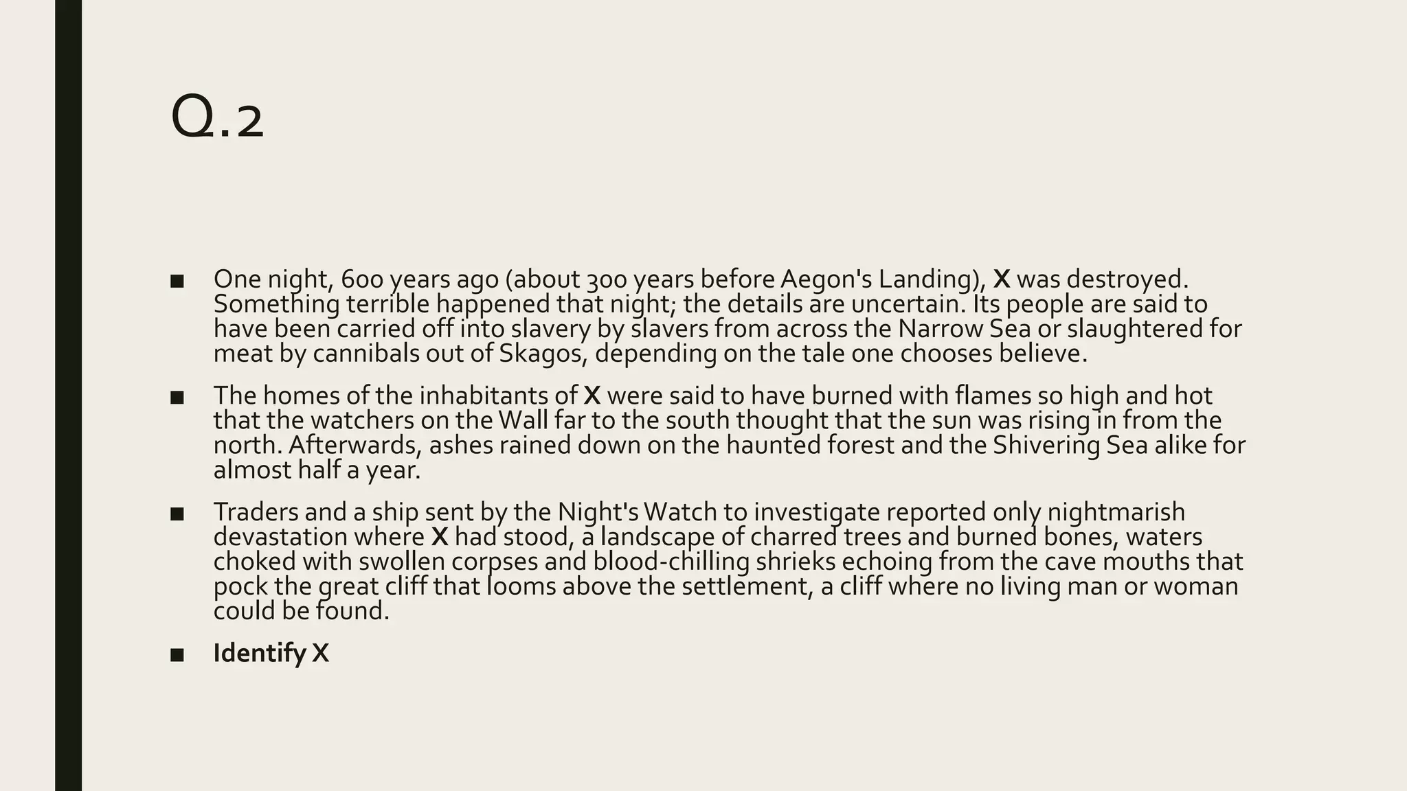 Q.2
■ One night, 600 years ago (about 300 years before Aegon's Landing), X was destroyed.
Something terrible happened that night; the details are uncertain. Its people are said to
have been carried off into slavery by slavers from across the Narrow Sea or slaughtered for
meat by cannibals out of Skagos, depending on the tale one chooses believe.
■ The homes of the inhabitants of X were said to have burned with flames so high and hot
that the watchers on the Wall far to the south thought that the sun was rising in from the
north. Afterwards, ashes rained down on the haunted forest and the Shivering Sea alike for
almost half a year.
■ Traders and a ship sent by the Night'sWatch to investigate reported only nightmarish
devastation where X had stood, a landscape of charred trees and burned bones, waters
choked with swollen corpses and blood-chilling shrieks echoing from the cave mouths that
pock the great cliff that looms above the settlement, a cliff where no living man or woman
could be found.
■ Identify X
 