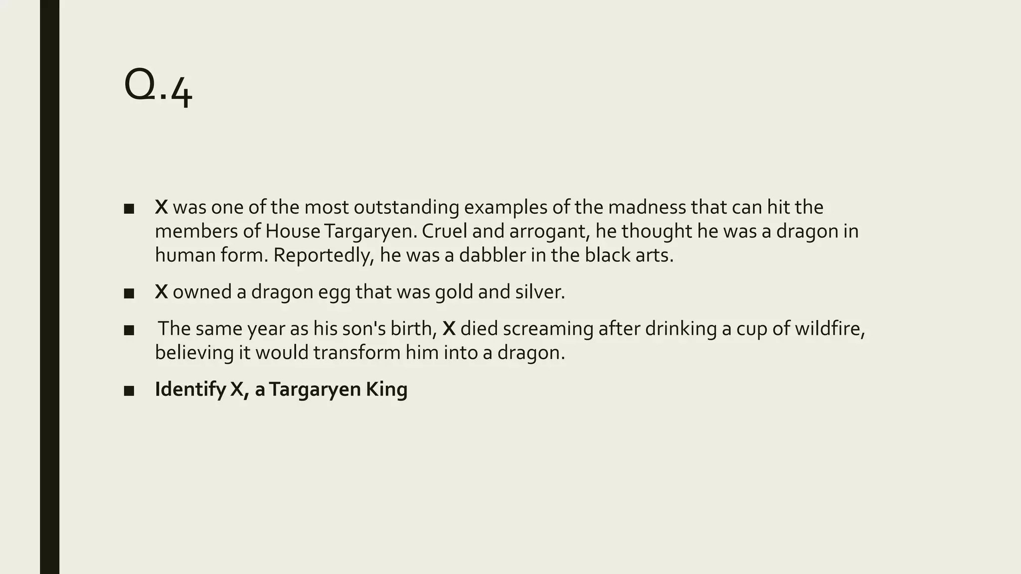 Q.4
■ X was one of the most outstanding examples of the madness that can hit the
members of HouseTargaryen.Cruel and arrogant, he thought he was a dragon in
human form. Reportedly, he was a dabbler in the black arts.
■ X owned a dragon egg that was gold and silver.
■ The same year as his son's birth, X died screaming after drinking a cup of wildfire,
believing it would transform him into a dragon.
■ Identify X, aTargaryen King
 