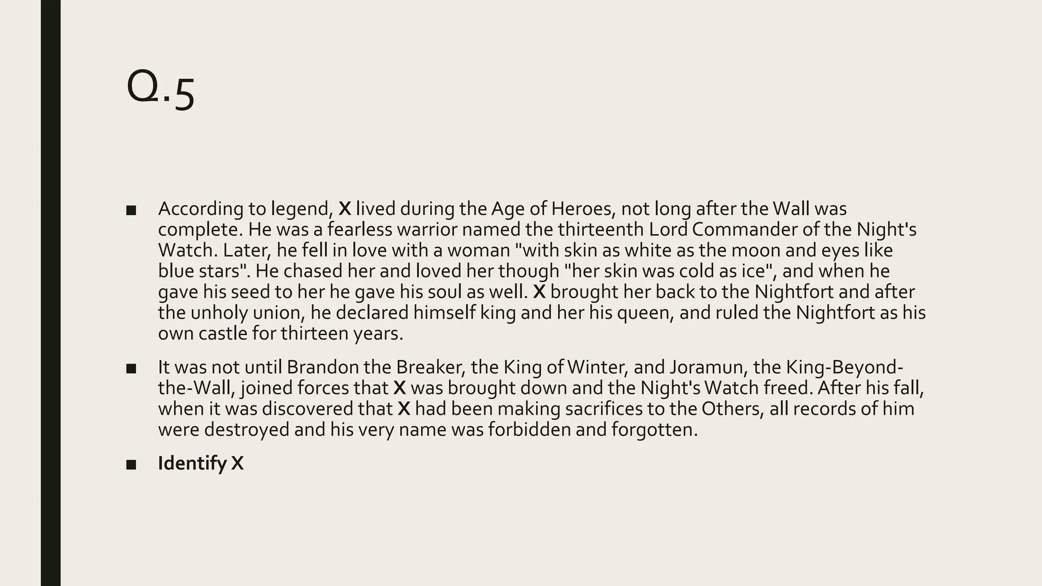 Q.5
■ According to legend, X lived during the Age of Heroes, not long after the Wall was
complete. He was a fearless warrior named the thirteenth Lord Commander of the Night's
Watch. Later, he fell in love with a woman "with skin as white as the moon and eyes like
blue stars". He chased her and loved her though "her skin was cold as ice", and when he
gave his seed to her he gave his soul as well. X brought her back to the Nightfort and after
the unholy union, he declared himself king and her his queen, and ruled the Nightfort as his
own castle for thirteen years.
■ It was not until Brandon the Breaker, the King ofWinter, and Joramun, the King-Beyond-
the-Wall, joined forces that X was brought down and the Night's Watch freed. After his fall,
when it was discovered that X had been making sacrifices to the Others, all records of him
were destroyed and his very name was forbidden and forgotten.
■ Identify X
 