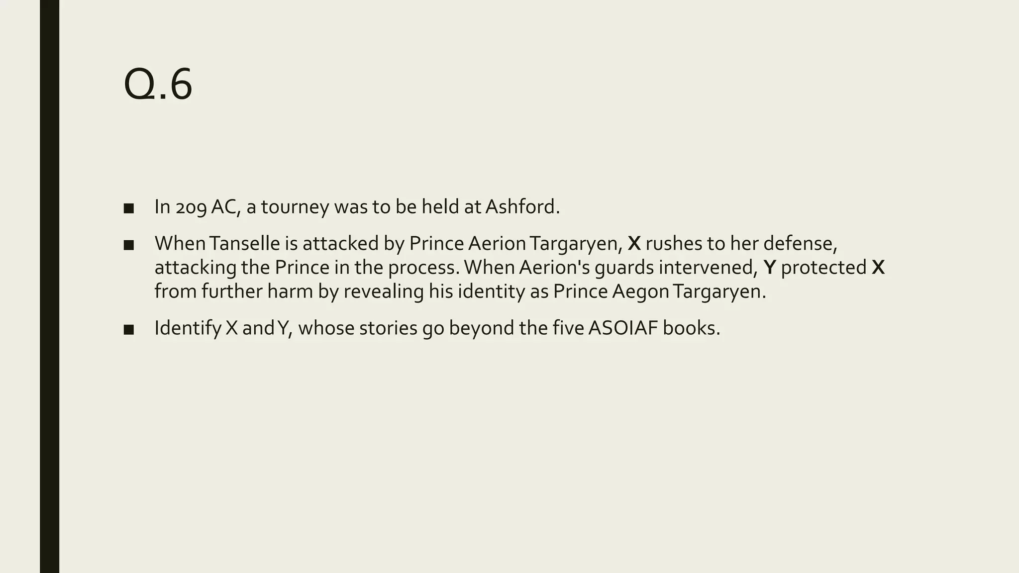 Q.6
■ In 209 AC, a tourney was to be held at Ashford.
■ WhenTanselle is attacked by Prince AerionTargaryen, X rushes to her defense,
attacking the Prince in the process.When Aerion's guards intervened, Y protected X
from further harm by revealing his identity as Prince AegonTargaryen.
■ Identify X andY, whose stories go beyond the five ASOIAF books.
 