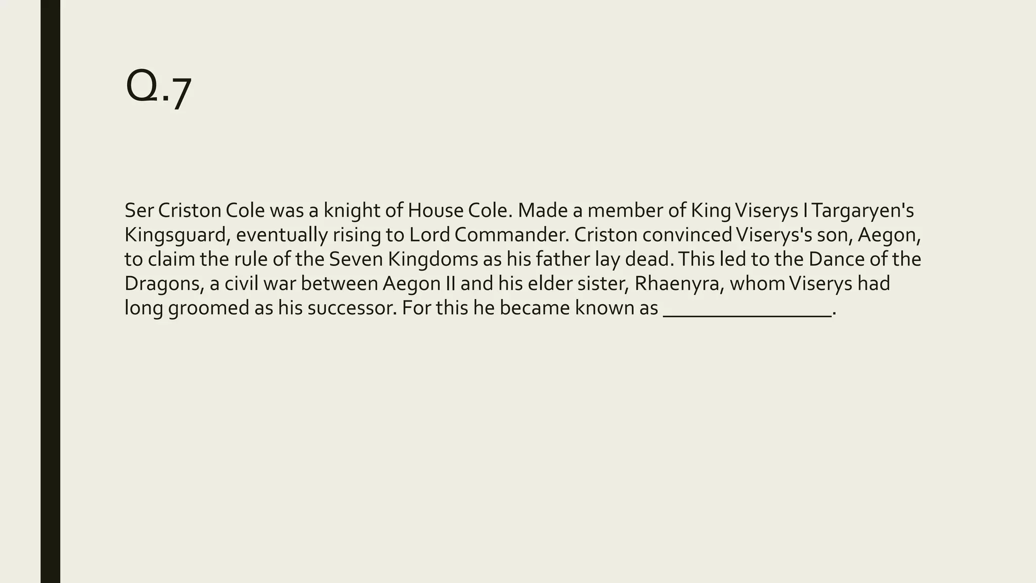 Q.7
Ser Criston Cole was a knight of House Cole. Made a member of KingViserys ITargaryen's
Kingsguard, eventually rising to Lord Commander. Criston convincedViserys's son,Aegon,
to claim the rule of the Seven Kingdoms as his father lay dead.This led to the Dance of the
Dragons, a civil war between Aegon II and his elder sister, Rhaenyra, whomViserys had
long groomed as his successor. For this he became known as ________________.
 