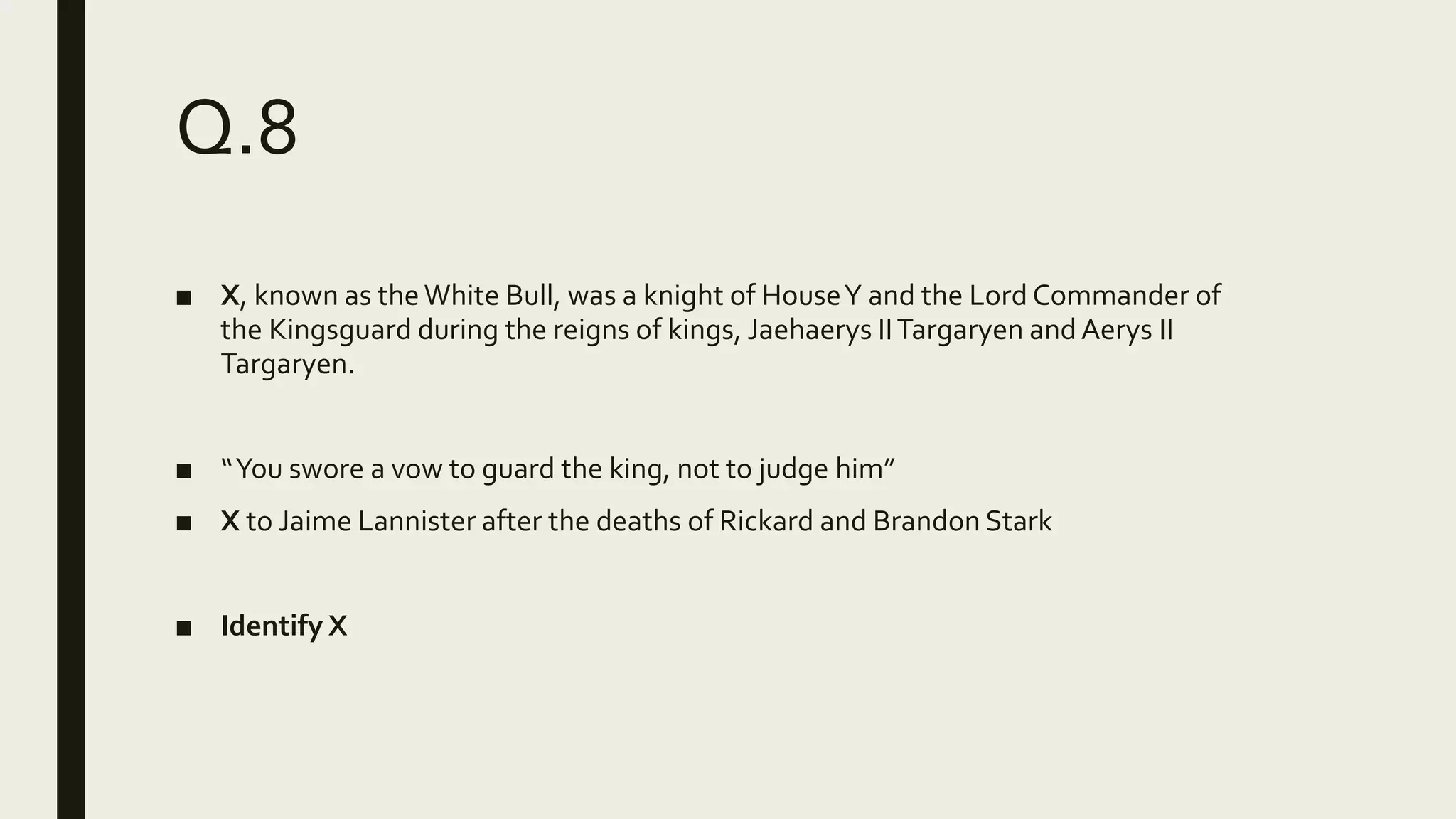 Q.8
■ X, known as theWhite Bull, was a knight of HouseY and the Lord Commander of
the Kingsguard during the reigns of kings, Jaehaerys IITargaryen andAerys II
Targaryen.
■ “You swore a vow to guard the king, not to judge him”
■ X to Jaime Lannister after the deaths of Rickard and Brandon Stark
■ Identify X
 