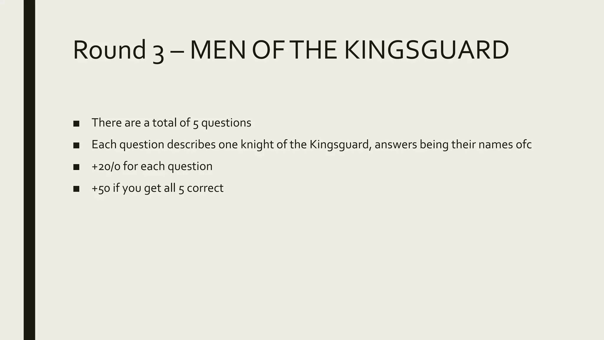 Round 3 – MEN OFTHE KINGSGUARD
■ There are a total of 5 questions
■ Each question describes one knight of the Kingsguard, answers being their names ofc
■ +20/0 for each question
■ +50 if you get all 5 correct
 