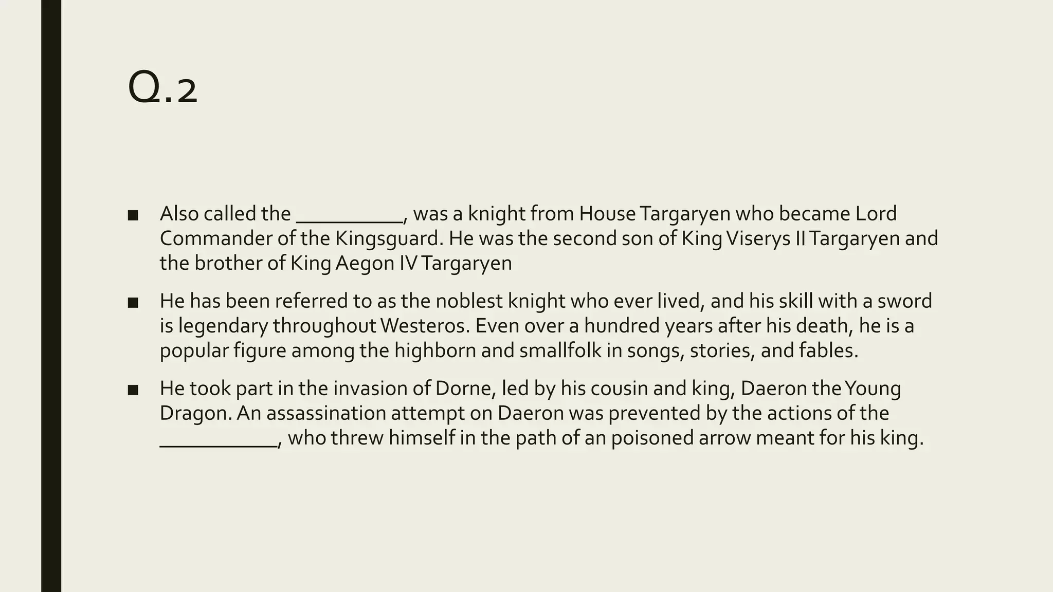 Q.2
■ Also called the __________, was a knight from HouseTargaryen who became Lord
Commander of the Kingsguard. He was the second son of KingViserys IITargaryen and
the brother of KingAegon IVTargaryen
■ He has been referred to as the noblest knight who ever lived, and his skill with a sword
is legendary throughoutWesteros. Even over a hundred years after his death, he is a
popular figure among the highborn and smallfolk in songs, stories, and fables.
■ He took part in the invasion of Dorne, led by his cousin and king, Daeron theYoung
Dragon.An assassination attempt on Daeron was prevented by the actions of the
___________, who threw himself in the path of an poisoned arrow meant for his king.
 