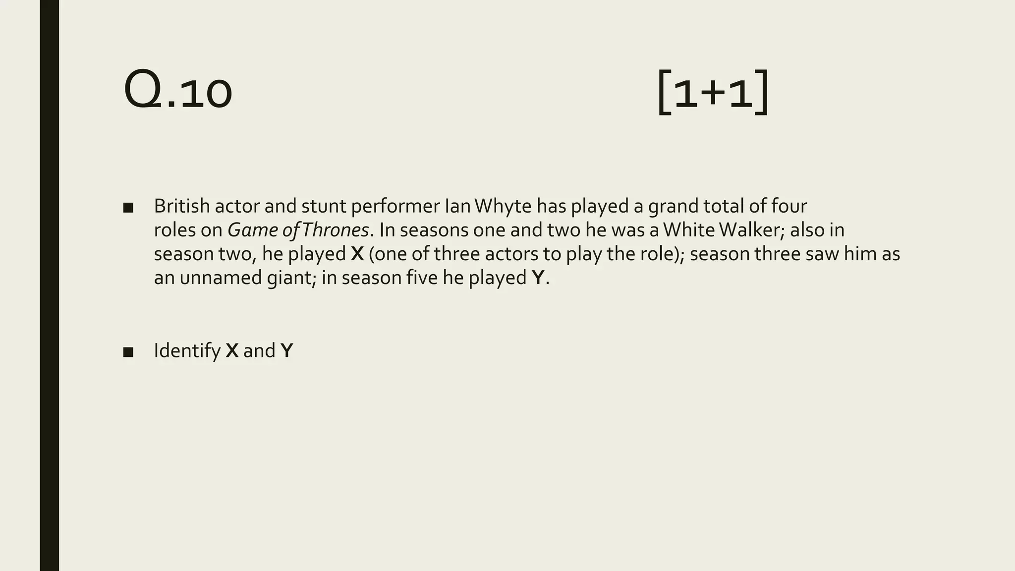 Q.10 [1+1]
■ British actor and stunt performer IanWhyte has played a grand total of four
roles on Game ofThrones. In seasons one and two he was aWhiteWalker; also in
season two, he played X (one of three actors to play the role); season three saw him as
an unnamed giant; in season five he played Y.
■ Identify X and Y
 