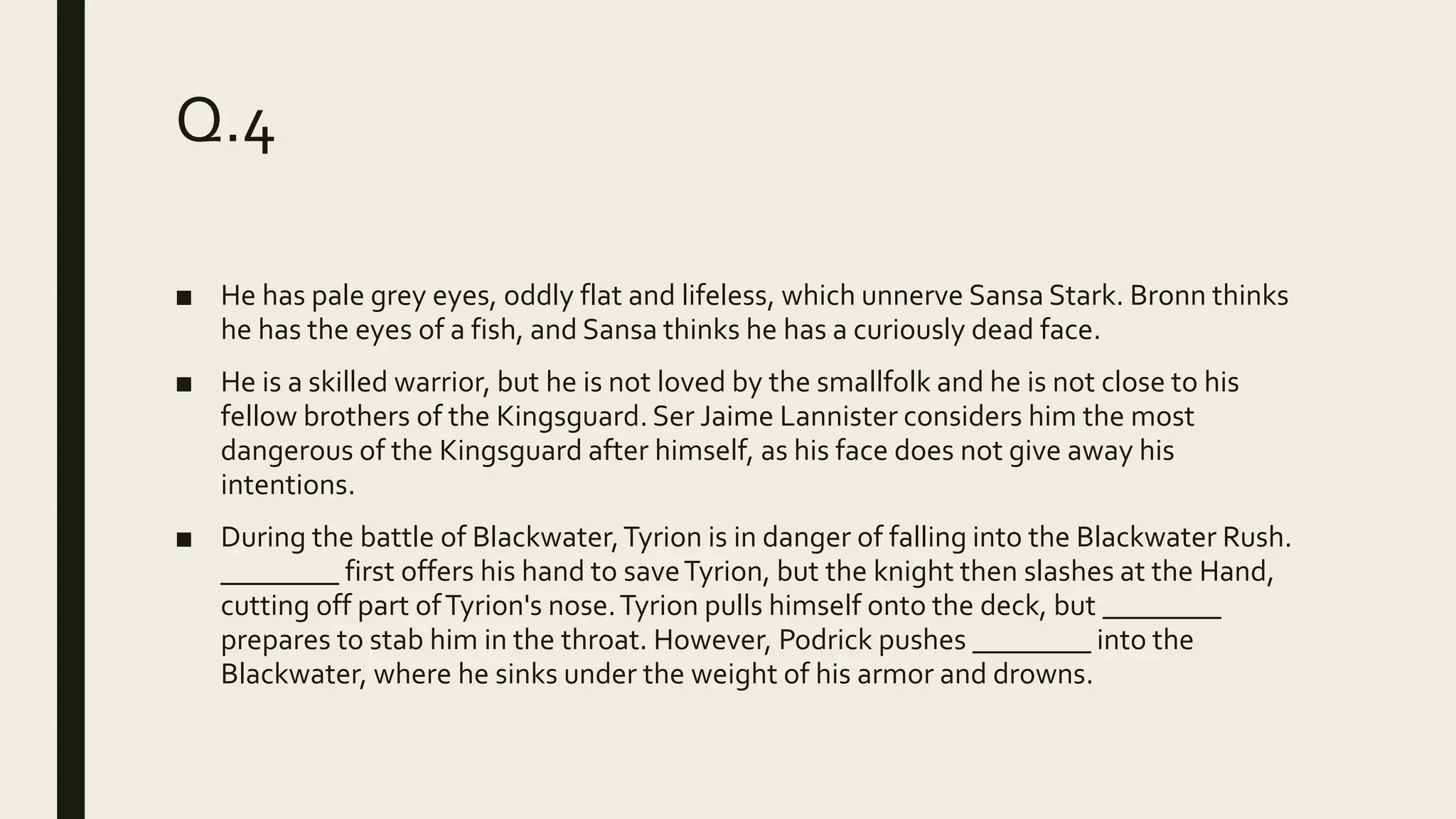 Q.4
■ He has pale grey eyes, oddly flat and lifeless, which unnerve Sansa Stark. Bronn thinks
he has the eyes of a fish, and Sansa thinks he has a curiously dead face.
■ He is a skilled warrior, but he is not loved by the smallfolk and he is not close to his
fellow brothers of the Kingsguard. Ser Jaime Lannister considers him the most
dangerous of the Kingsguard after himself, as his face does not give away his
intentions.
■ During the battle of Blackwater,Tyrion is in danger of falling into the Blackwater Rush.
________ first offers his hand to saveTyrion, but the knight then slashes at the Hand,
cutting off part ofTyrion's nose.Tyrion pulls himself onto the deck, but ________
prepares to stab him in the throat. However, Podrick pushes ________ into the
Blackwater, where he sinks under the weight of his armor and drowns.
 