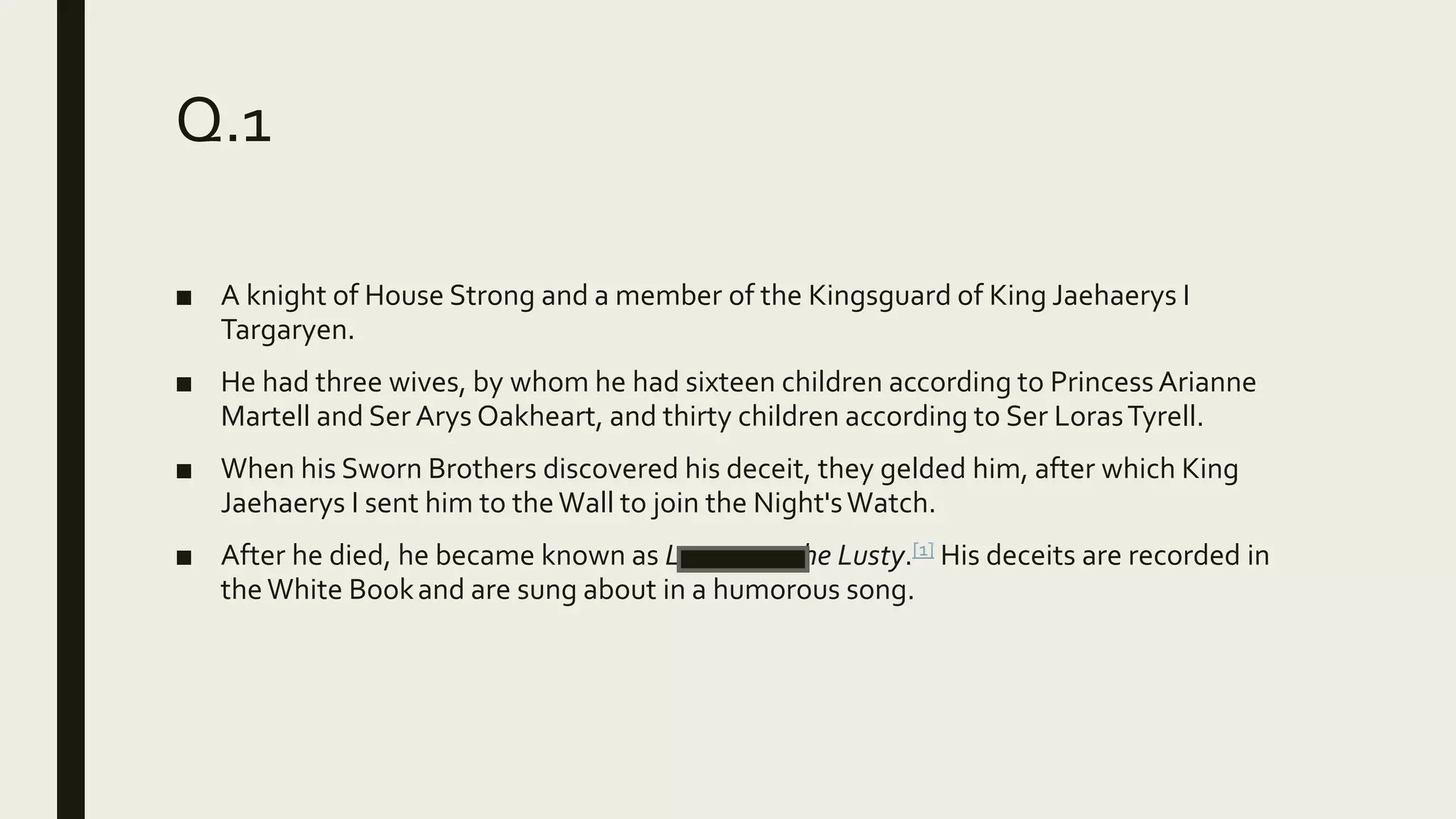 Q.1
■ A knight of House Strong and a member of the Kingsguard of King Jaehaerys I
Targaryen.
■ He had three wives, by whom he had sixteen children according to Princess Arianne
Martell and Ser Arys Oakheart, and thirty children according to Ser LorasTyrell.
■ When his Sworn Brothers discovered his deceit, they gelded him, after which King
Jaehaerys I sent him to theWall to join the Night'sWatch.
■ After he died, he became known as Lucamore the Lusty.[1] His deceits are recorded in
theWhite Bookand are sung about in a humorous song.
 