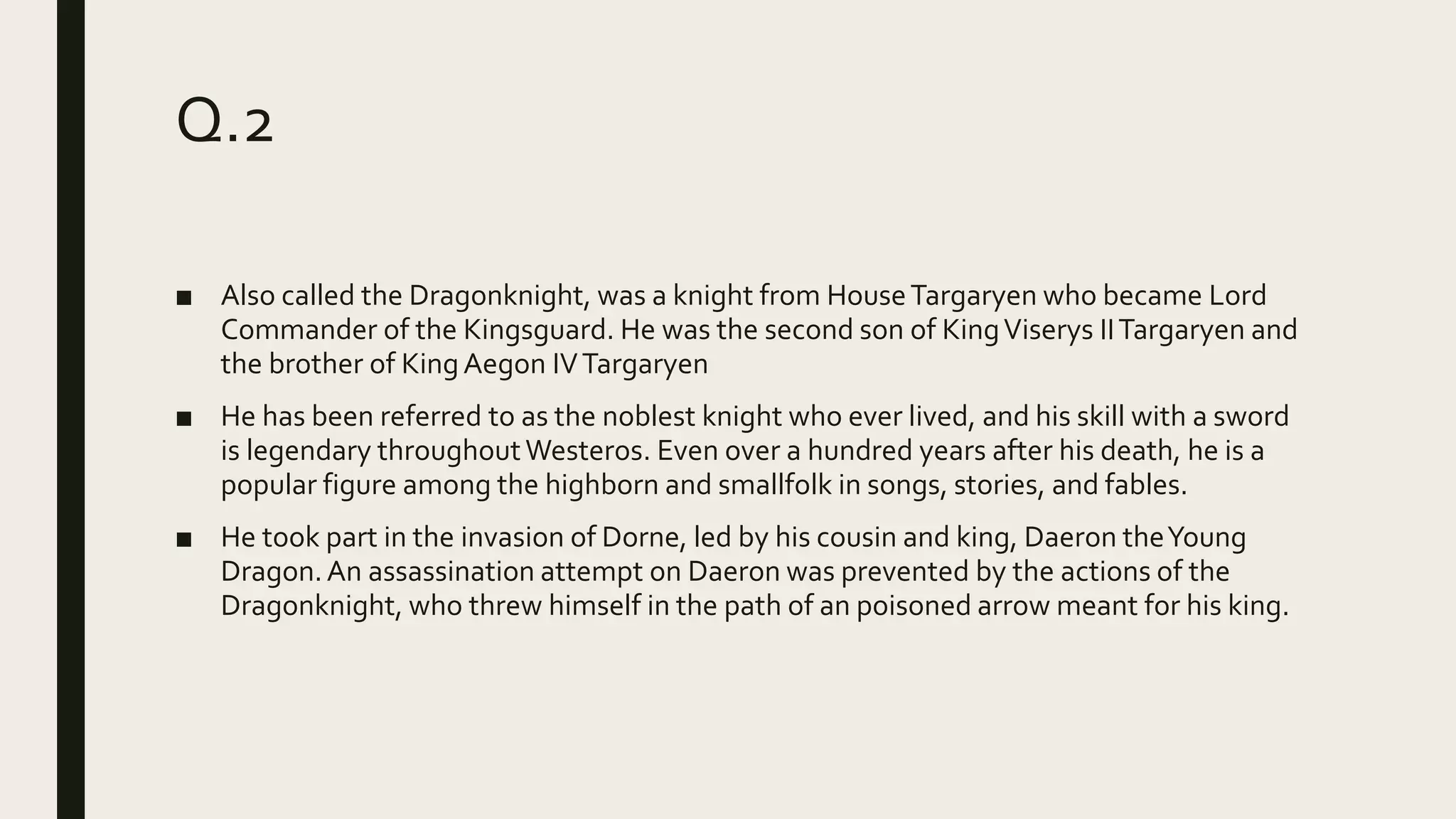 Q.2
■ Also called the Dragonknight, was a knight from HouseTargaryen who became Lord
Commander of the Kingsguard. He was the second son of KingViserys IITargaryen and
the brother of KingAegon IVTargaryen
■ He has been referred to as the noblest knight who ever lived, and his skill with a sword
is legendary throughoutWesteros. Even over a hundred years after his death, he is a
popular figure among the highborn and smallfolk in songs, stories, and fables.
■ He took part in the invasion of Dorne, led by his cousin and king, Daeron theYoung
Dragon.An assassination attempt on Daeron was prevented by the actions of the
Dragonknight, who threw himself in the path of an poisoned arrow meant for his king.
 