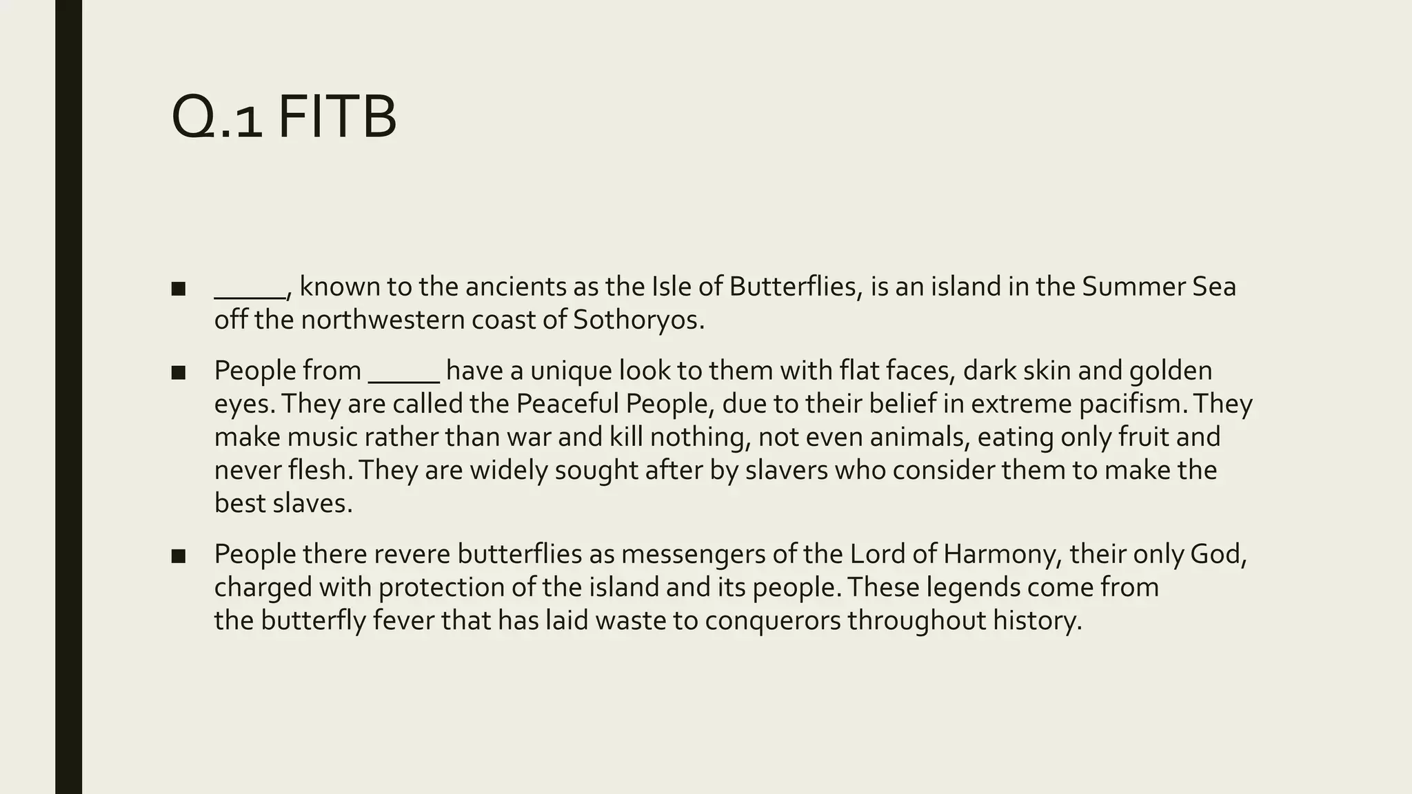 Q.1 FITB
■ _____, known to the ancients as the Isle of Butterflies, is an island in the Summer Sea
off the northwestern coast of Sothoryos.
■ People from _____ have a unique look to them with flat faces, dark skin and golden
eyes.They are called the Peaceful People, due to their belief in extreme pacifism.They
make music rather than war and kill nothing, not even animals, eating only fruit and
never flesh.They are widely sought after by slavers who consider them to make the
best slaves.
■ People there revere butterflies as messengers of the Lord of Harmony, their only God,
charged with protection of the island and its people.These legends come from
the butterfly fever that has laid waste to conquerors throughout history.
 