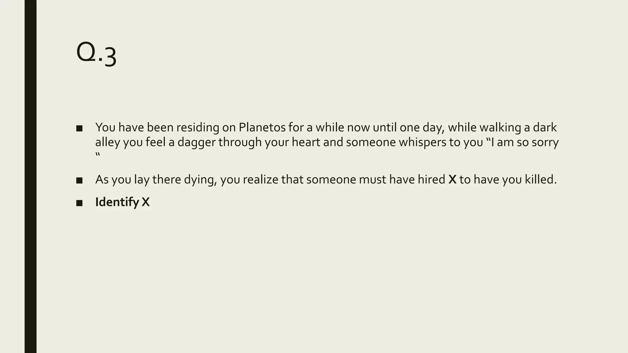 Q.3
■ You have been residing on Planetos for a while now until one day, while walking a dark
alley you feel a dagger through your heart and someone whispers to you “I am so sorry
“
■ As you lay there dying, you realize that someone must have hired X to have you killed.
■ Identify X
 