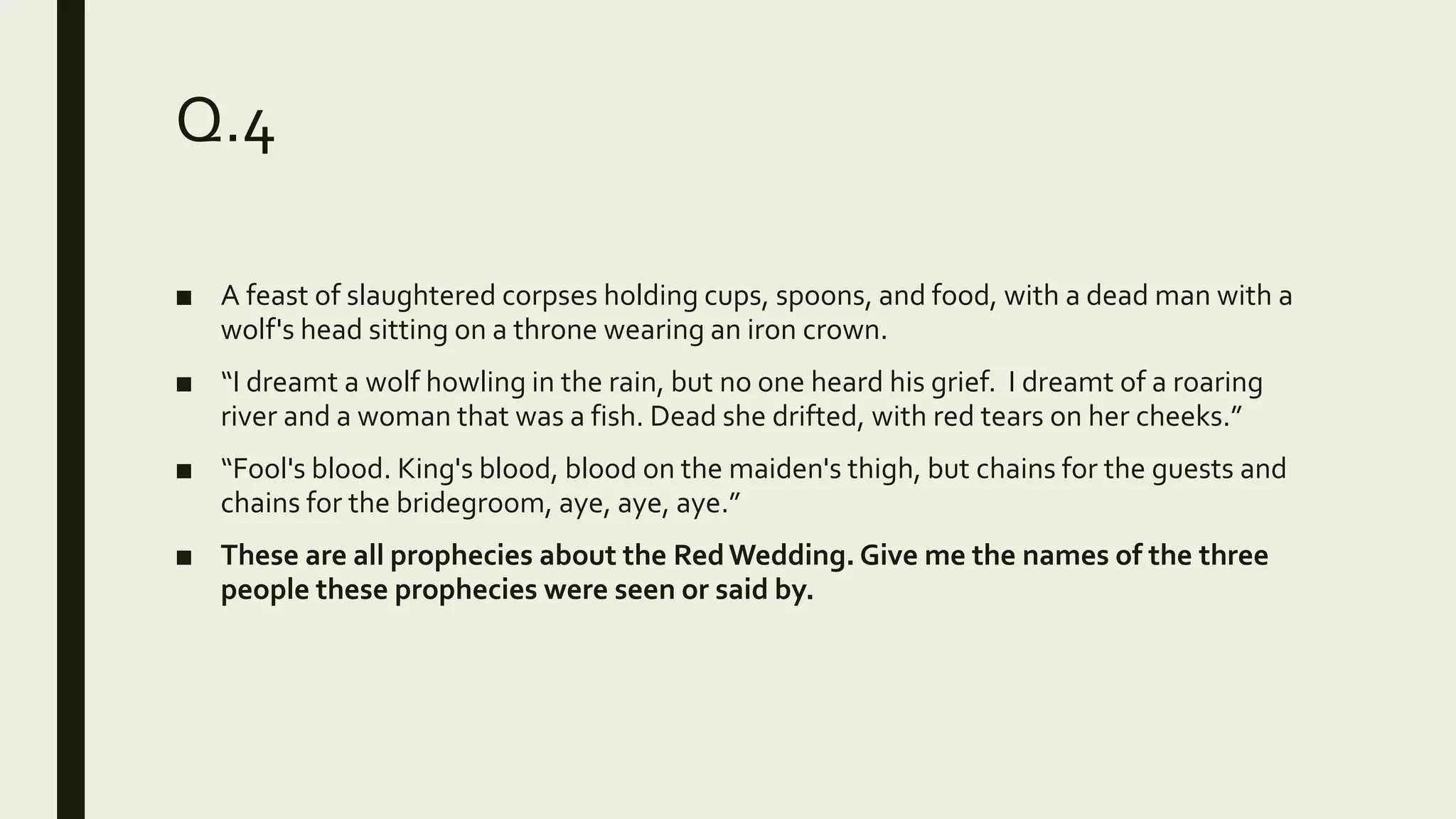 Q.4
■ A feast of slaughtered corpses holding cups, spoons, and food, with a dead man with a
wolf's head sitting on a throne wearing an iron crown.
■ “I dreamt a wolf howling in the rain, but no one heard his grief. I dreamt of a roaring
river and a woman that was a fish. Dead she drifted, with red tears on her cheeks.”
■ “Fool's blood. King's blood, blood on the maiden's thigh, but chains for the guests and
chains for the bridegroom, aye, aye, aye.”
■ These are all prophecies about the RedWedding. Give me the names of the three
people these prophecies were seen or said by.
 