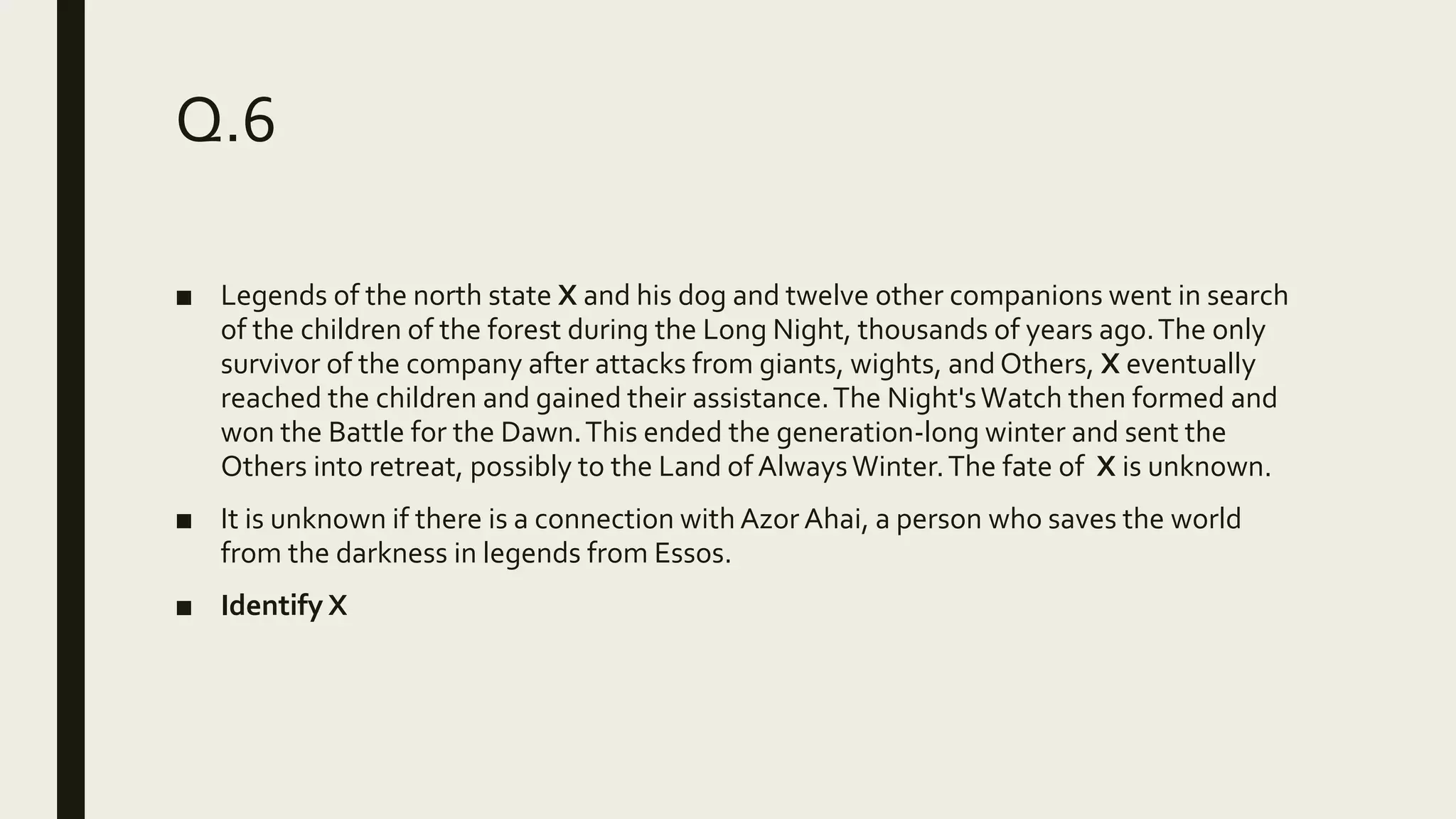 Q.6
■ Legends of the north state X and his dog and twelve other companions went in search
of the children of the forest during the Long Night, thousands of years ago.The only
survivor of the company after attacks from giants, wights, and Others, X eventually
reached the children and gained their assistance.The Night'sWatch then formed and
won the Battle for the Dawn.This ended the generation-long winter and sent the
Others into retreat, possibly to the Land of AlwaysWinter.The fate of X is unknown.
■ It is unknown if there is a connection with Azor Ahai, a person who saves the world
from the darkness in legends from Essos.
■ Identify X
 