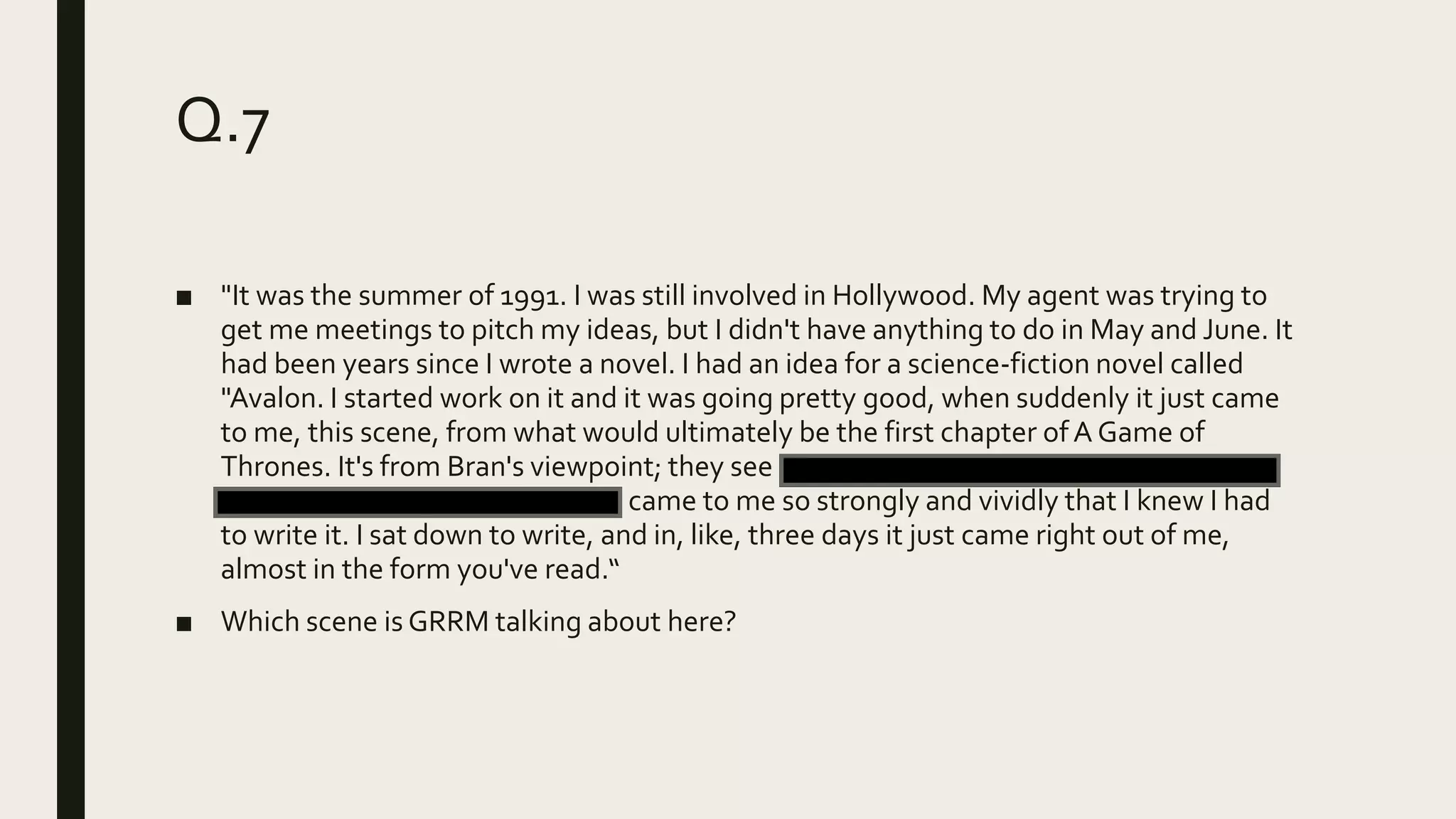 Q.7
■ "It was the summer of 1991. I was still involved in Hollywood. My agent was trying to
get me meetings to pitch my ideas, but I didn't have anything to do in May and June. It
had been years since I wrote a novel. I had an idea for a science-fiction novel called
"Avalon. I started work on it and it was going pretty good, when suddenly it just came
to me, this scene, from what would ultimately be the first chapter ofA Game of
Thrones. It's from Bran's viewpoint; they see a man beheaded and they find some
direwolf pups in the snow. It just came to me so strongly and vividly that I knew I had
to write it. I sat down to write, and in, like, three days it just came right out of me,
almost in the form you've read.“
■ Which scene is GRRM talking about here?
 