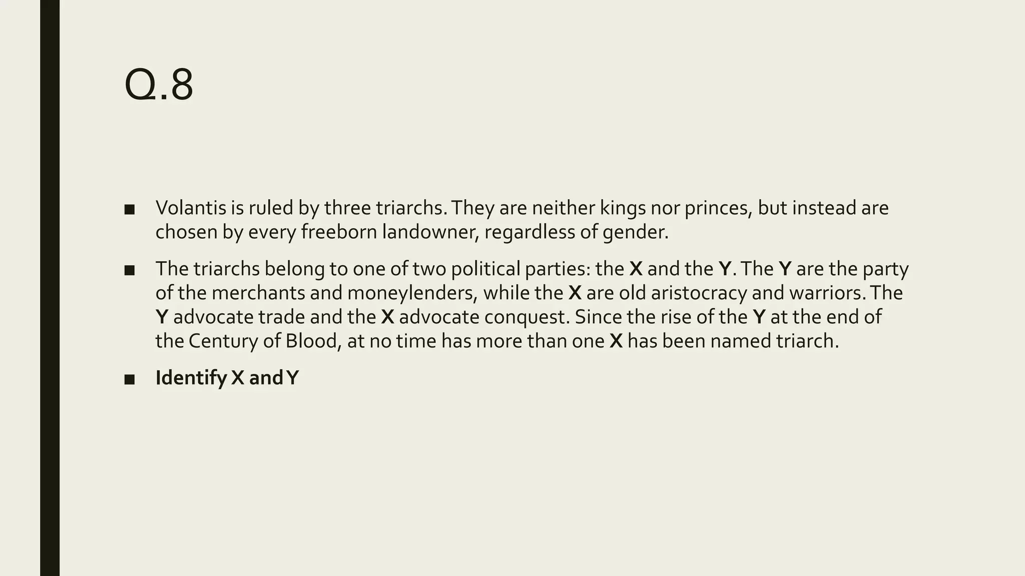 Q.8
■ Volantis is ruled by three triarchs.They are neither kings nor princes, but instead are
chosen by every freeborn landowner, regardless of gender.
■ The triarchs belong to one of two political parties: the X and the Y.The Y are the party
of the merchants and moneylenders, while the X are old aristocracy and warriors.The
Y advocate trade and the X advocate conquest. Since the rise of the Y at the end of
the Century of Blood, at no time has more than one X has been named triarch.
■ Identify X andY
 