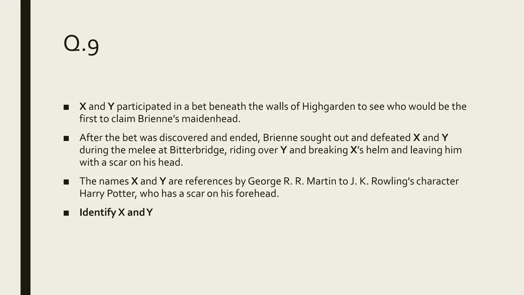 Q.9
■ X and Y participated in a bet beneath the walls of Highgarden to see who would be the
first to claim Brienne’s maidenhead.
■ After the bet was discovered and ended, Brienne sought out and defeated X and Y
during the melee at Bitterbridge, riding over Y and breaking X’s helm and leaving him
with a scar on his head.
■ The names X and Y are references by George R. R. Martin to J. K. Rowling's character
Harry Potter, who has a scar on his forehead.
■ Identify X andY
 