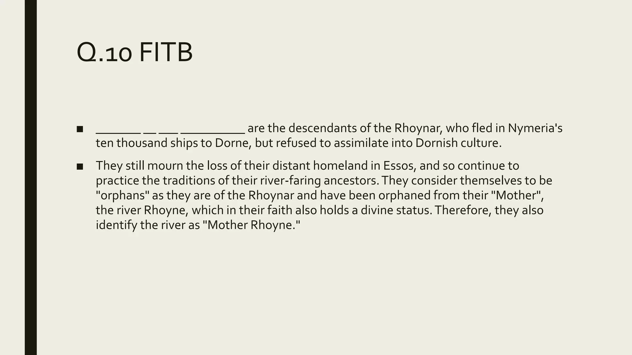 Q.10 FITB
■ _______ __ ___ __________ are the descendants of the Rhoynar, who fled in Nymeria's
ten thousand ships to Dorne, but refused to assimilate into Dornish culture.
■ They still mourn the loss of their distant homeland in Essos, and so continue to
practice the traditions of their river-faring ancestors.They consider themselves to be
"orphans" as they are of the Rhoynar and have been orphaned from their "Mother",
the river Rhoyne, which in their faith also holds a divine status.Therefore, they also
identify the river as "Mother Rhoyne."
 