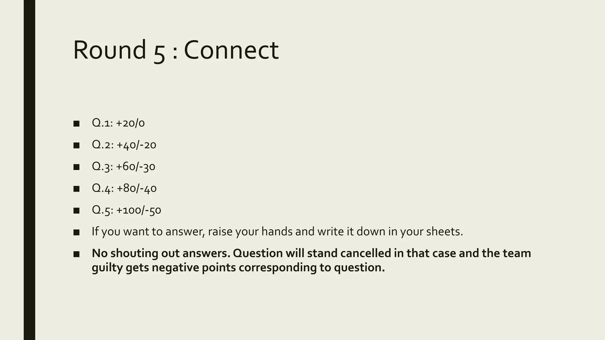 Round 5 : Connect
■ Q.1: +20/0
■ Q.2: +40/-20
■ Q.3: +60/-30
■ Q.4: +80/-40
■ Q.5: +100/-50
■ If you want to answer, raise your hands and write it down in your sheets.
■ No shouting out answers. Question will stand cancelled in that case and the team
guilty gets negative points corresponding to question.
 