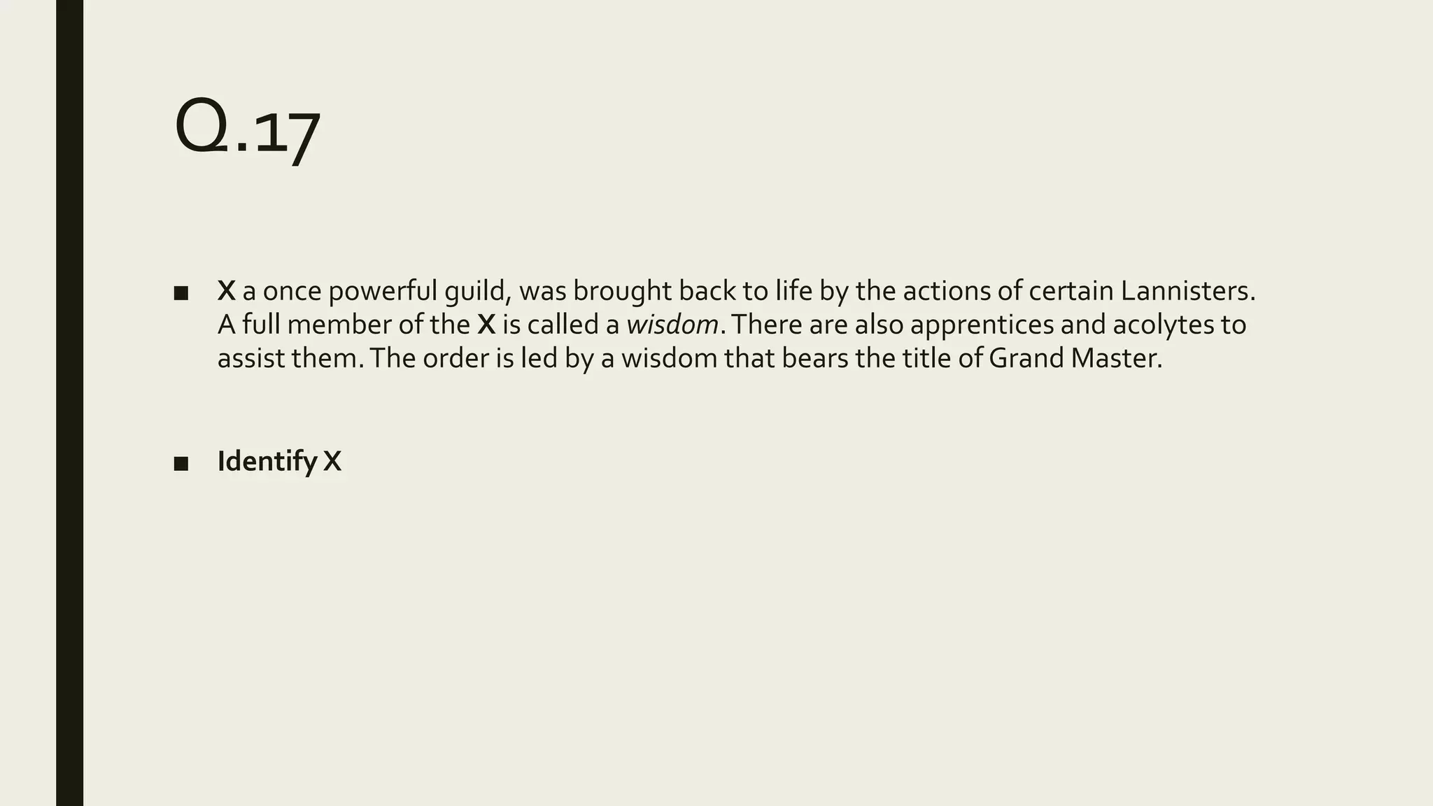 Q.17
■ X a once powerful guild, was brought back to life by the actions of certain Lannisters.
A full member of the X is called a wisdom.There are also apprentices and acolytes to
assist them.The order is led by a wisdom that bears the title of Grand Master.
■ Identify X
 