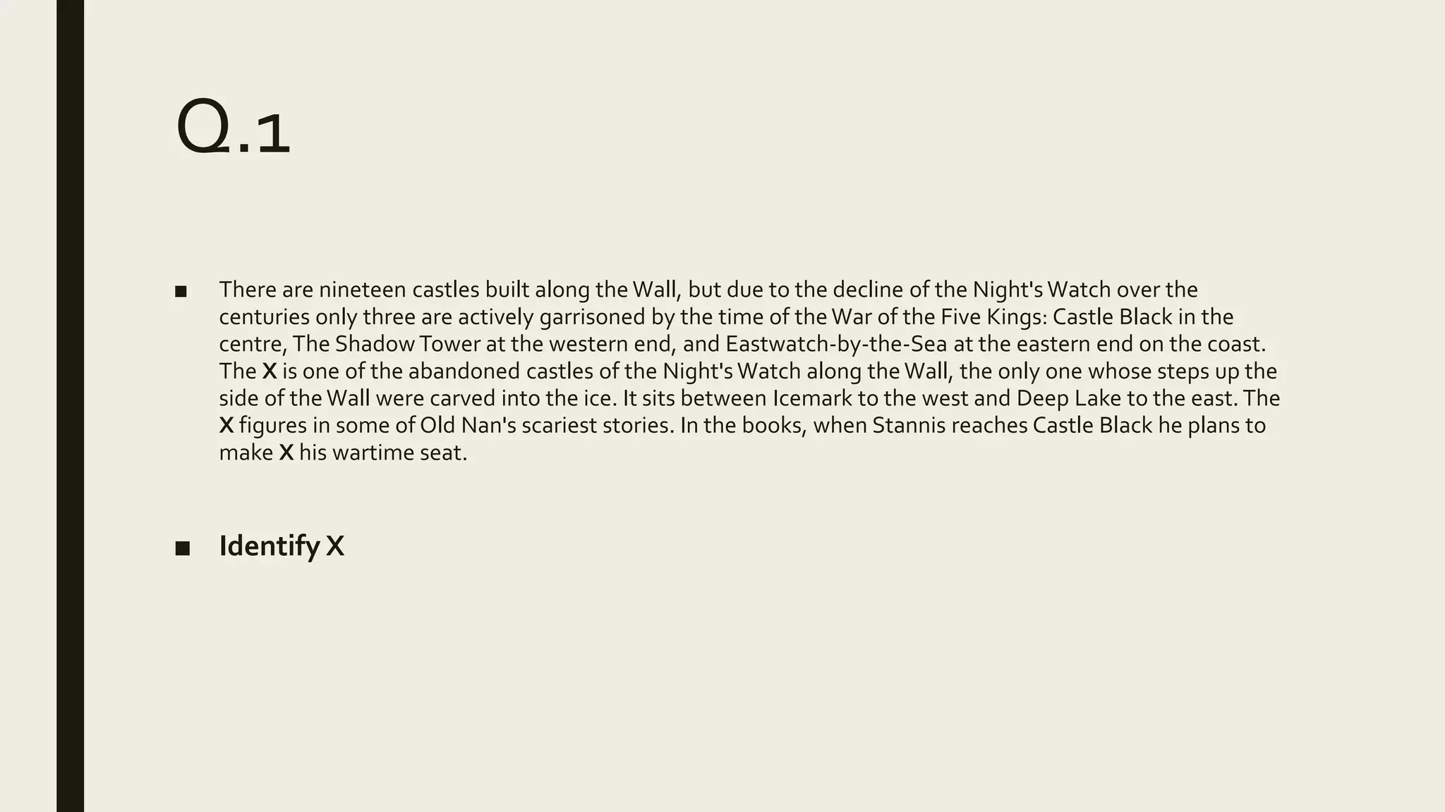 Q.1
■ There are nineteen castles built along the Wall, but due to the decline of the Night's Watch over the
centuries only three are actively garrisoned by the time of theWar of the Five Kings: Castle Black in the
centre,The Shadow Tower at the western end, and Eastwatch-by-the-Sea at the eastern end on the coast.
The X is one of the abandoned castles of the Night's Watch along the Wall, the only one whose steps up the
side of theWall were carved into the ice. It sits between Icemark to the west and Deep Lake to the east. The
X figures in some of Old Nan's scariest stories. In the books, when Stannis reaches Castle Black he plans to
make X his wartime seat.
■ Identify X
 