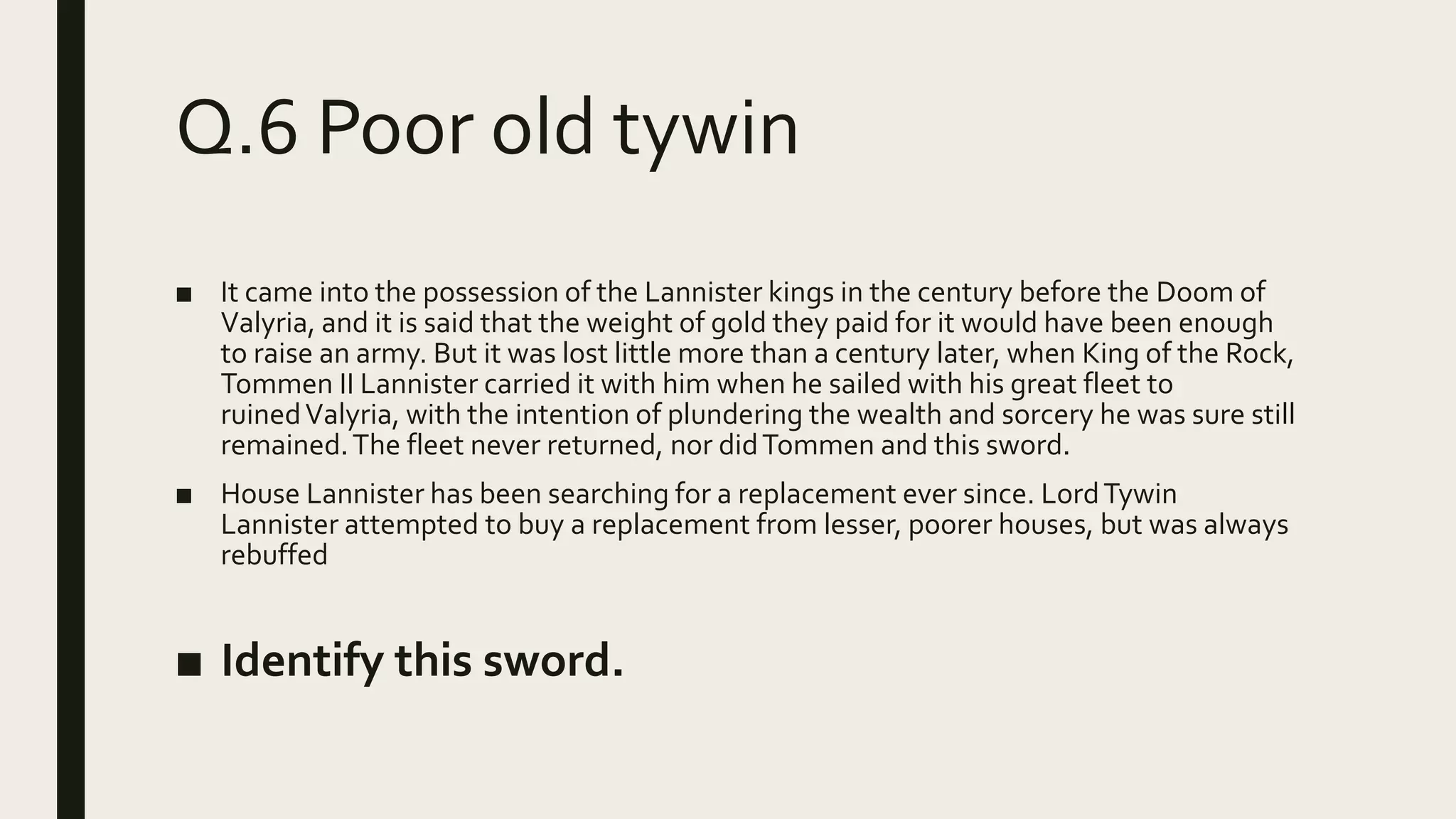 Q.6 Poor old tywin
■ It came into the possession of the Lannister kings in the century before the Doom of
Valyria, and it is said that the weight of gold they paid for it would have been enough
to raise an army. But it was lost little more than a century later, when King of the Rock,
Tommen II Lannister carried it with him when he sailed with his great fleet to
ruinedValyria, with the intention of plundering the wealth and sorcery he was sure still
remained.The fleet never returned, nor didTommen and this sword.
■ House Lannister has been searching for a replacement ever since. LordTywin
Lannister attempted to buy a replacement from lesser, poorer houses, but was always
rebuffed
■ Identify this sword.
 