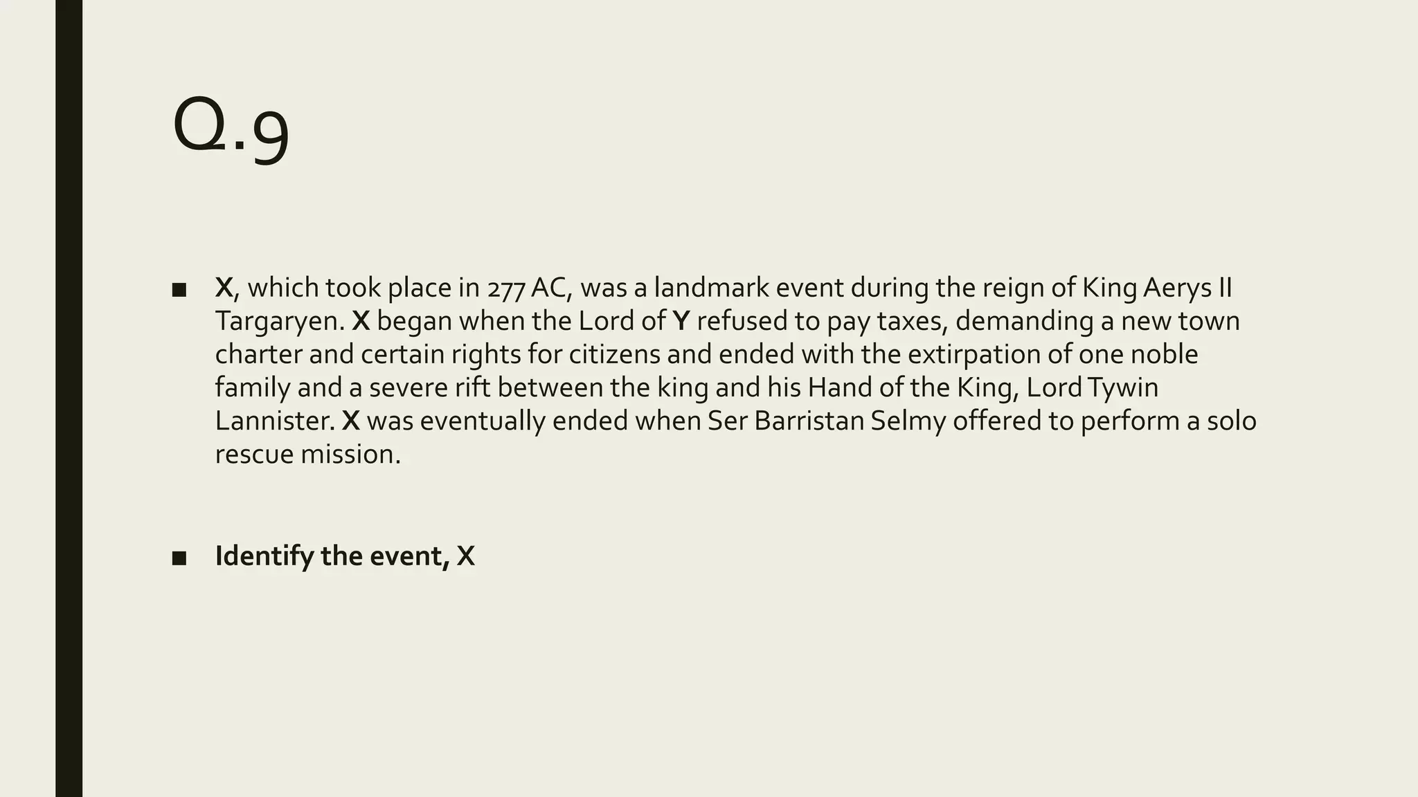 Q.9
■ X, which took place in 277AC, was a landmark event during the reign of King Aerys II
Targaryen. X began when the Lord of Y refused to pay taxes, demanding a new town
charter and certain rights for citizens and ended with the extirpation of one noble
family and a severe rift between the king and his Hand of the King, LordTywin
Lannister. X was eventually ended when Ser Barristan Selmy offered to perform a solo
rescue mission.
■ Identify the event, X
 