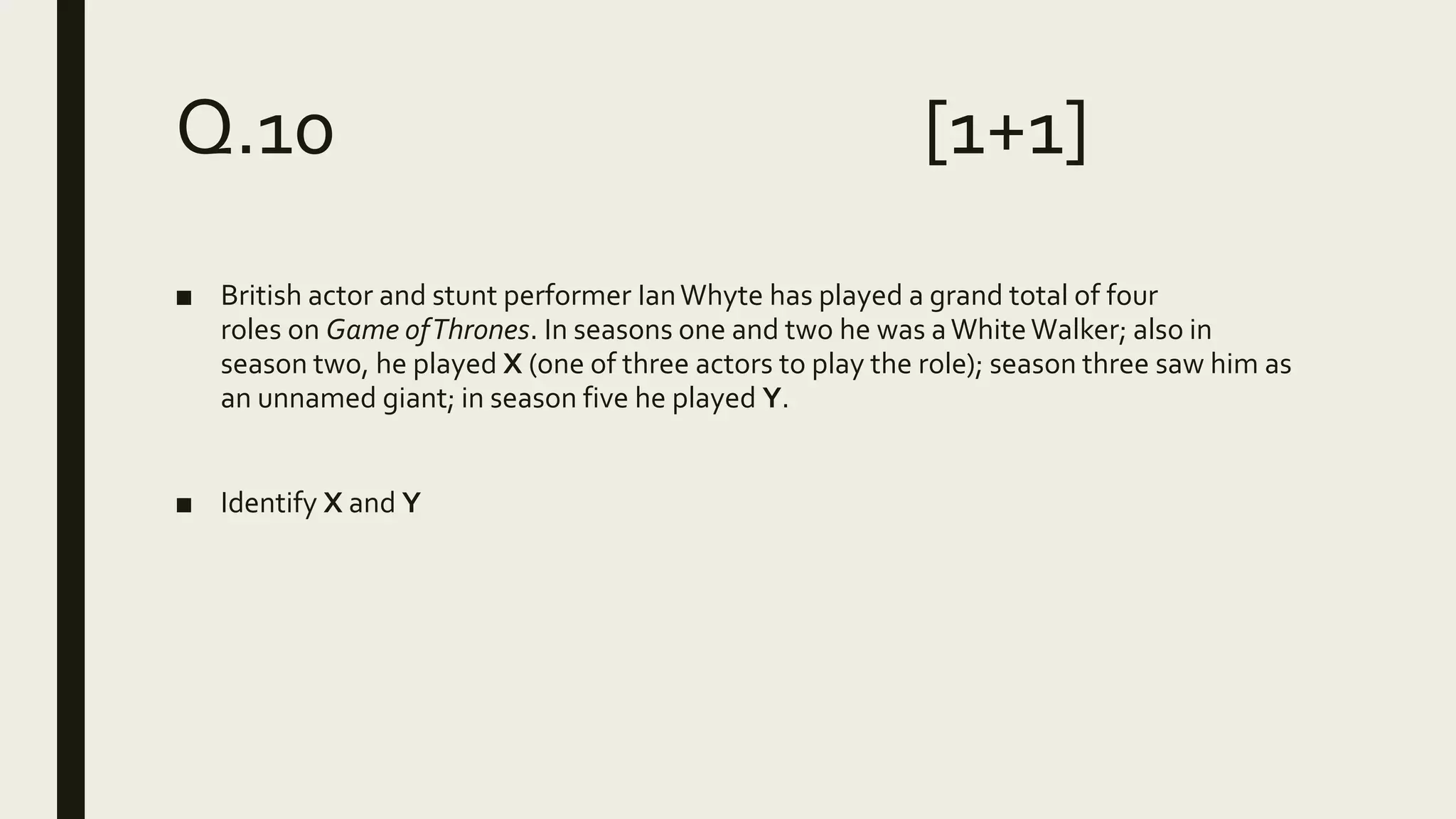 Q.10 [1+1]
■ British actor and stunt performer IanWhyte has played a grand total of four
roles on Game ofThrones. In seasons one and two he was aWhiteWalker; also in
season two, he played X (one of three actors to play the role); season three saw him as
an unnamed giant; in season five he played Y.
■ Identify X and Y
 