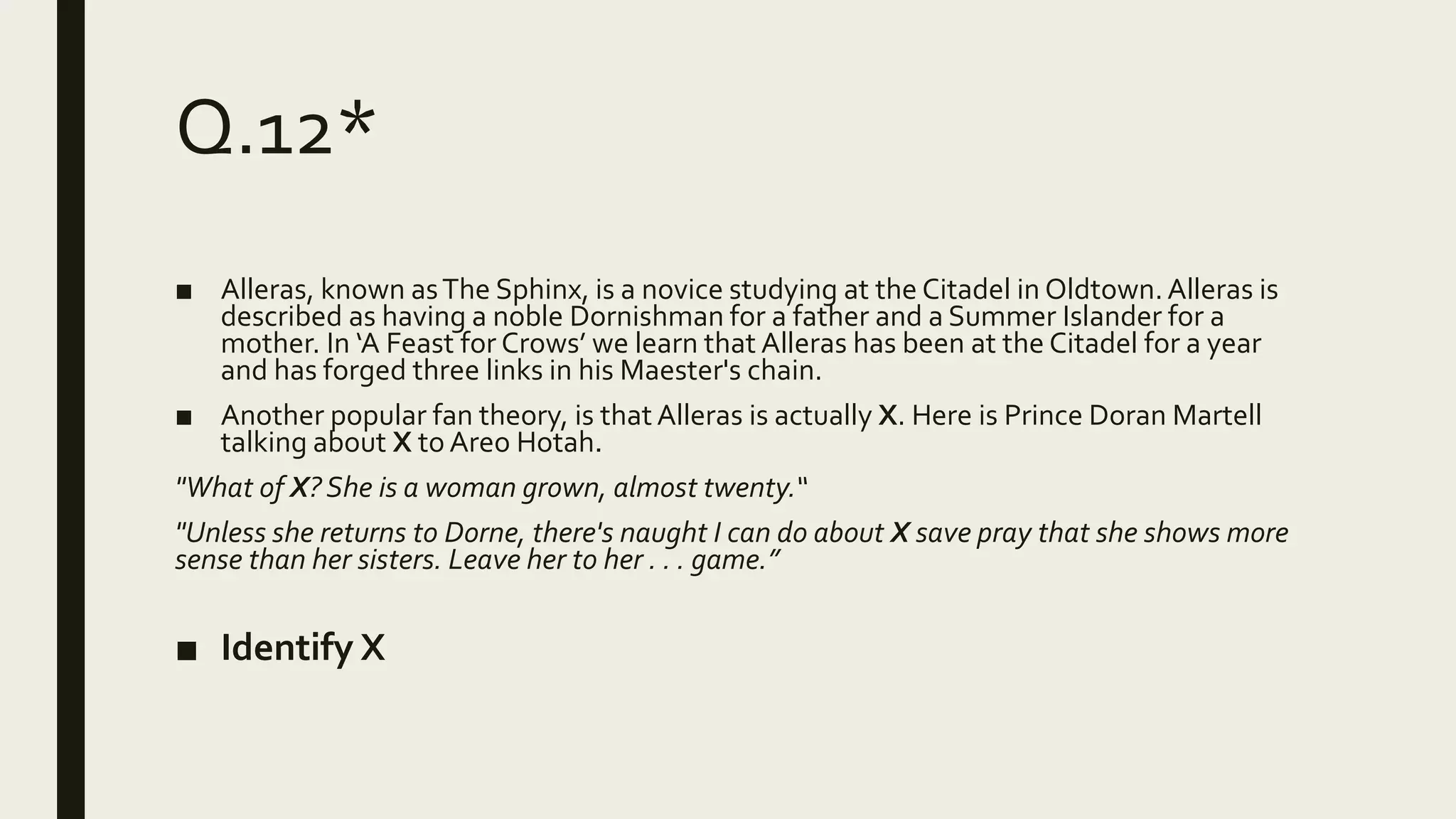 Q.12*
■ Alleras, known asThe Sphinx, is a novice studying at the Citadel in Oldtown.Alleras is
described as having a noble Dornishman for a father and a Summer Islander for a
mother. In ‘A Feast for Crows’ we learn that Alleras has been at the Citadel for a year
and has forged three links in his Maester's chain.
■ Another popular fan theory, is that Alleras is actually X. Here is Prince Doran Martell
talking about X to Areo Hotah.
"What of X? She is a woman grown, almost twenty.“
"Unless she returns to Dorne, there's naught I can do about X save pray that she shows more
sense than her sisters. Leave her to her . . . game.”
■ Identify X
 