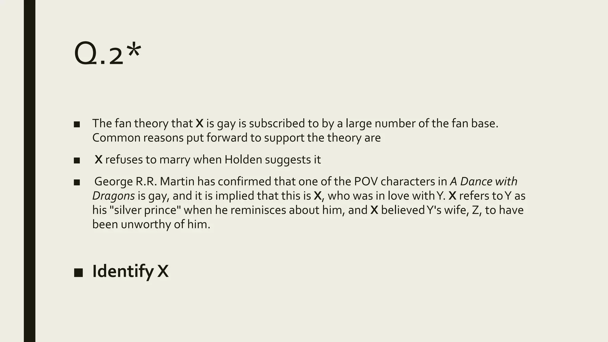 Q.2*
■ The fan theory that X is gay is subscribed to by a large number of the fan base.
Common reasons put forward to support the theory are
■ X refuses to marry when Holden suggests it
■ George R.R. Martin has confirmed that one of the POV characters in A Dance with
Dragons is gay, and it is implied that this is X, who was in love withY. X refers toY as
his "silver prince" when he reminisces about him, and X believedY's wife, Z, to have
been unworthy of him.
■ Identify X
 