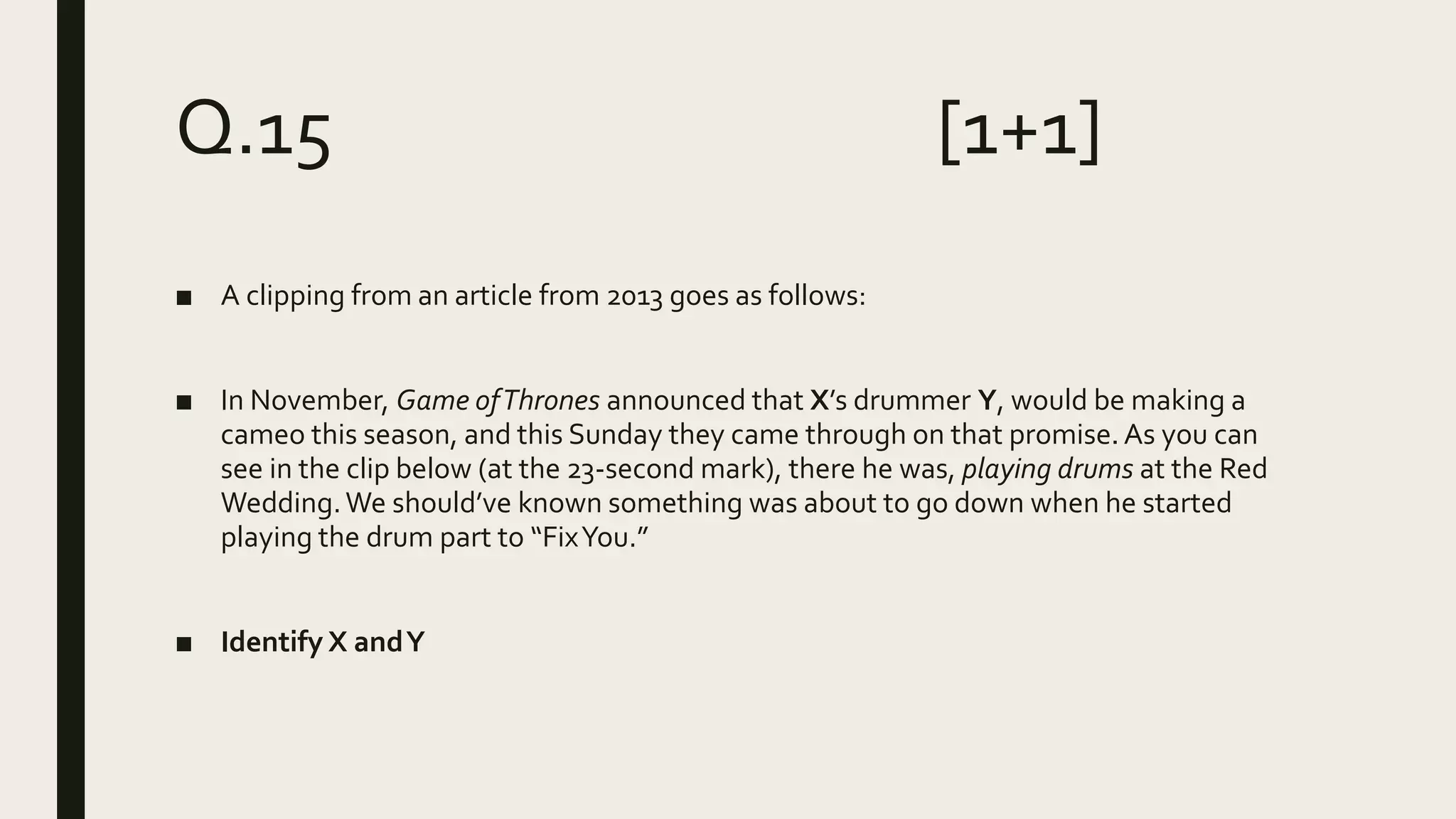 Q.15 [1+1]
■ A clipping from an article from 2013 goes as follows:
■ In November, Game ofThrones announced that X’s drummer Y, would be making a
cameo this season, and this Sunday they came through on that promise.As you can
see in the clip below (at the 23-second mark), there he was, playing drums at the Red
Wedding.We should’ve known something was about to go down when he started
playing the drum part to “FixYou.”
■ Identify X andY
 