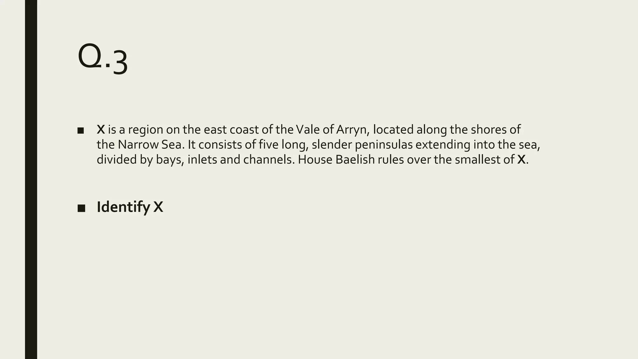 Q.3
■ X is a region on the east coast of theVale of Arryn, located along the shores of
the Narrow Sea. It consists of five long, slender peninsulas extending into the sea,
divided by bays, inlets and channels. House Baelish rules over the smallest of X.
■ Identify X
 