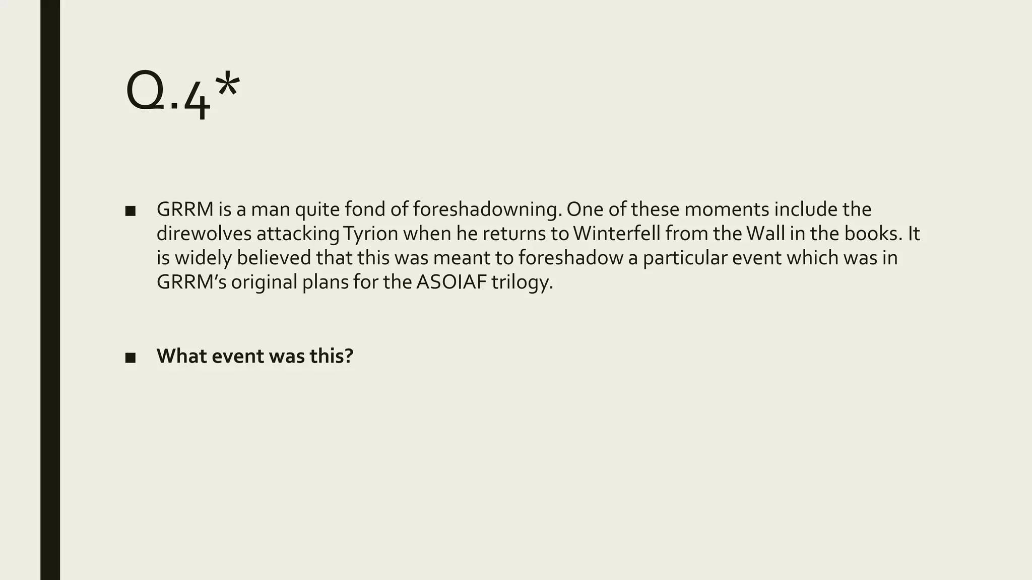 Q.4*
■ GRRM is a man quite fond of foreshadowning.One of these moments include the
direwolves attackingTyrion when he returns toWinterfell from the Wall in the books. It
is widely believed that this was meant to foreshadow a particular event which was in
GRRM’s original plans for the ASOIAF trilogy.
■ What event was this?
 