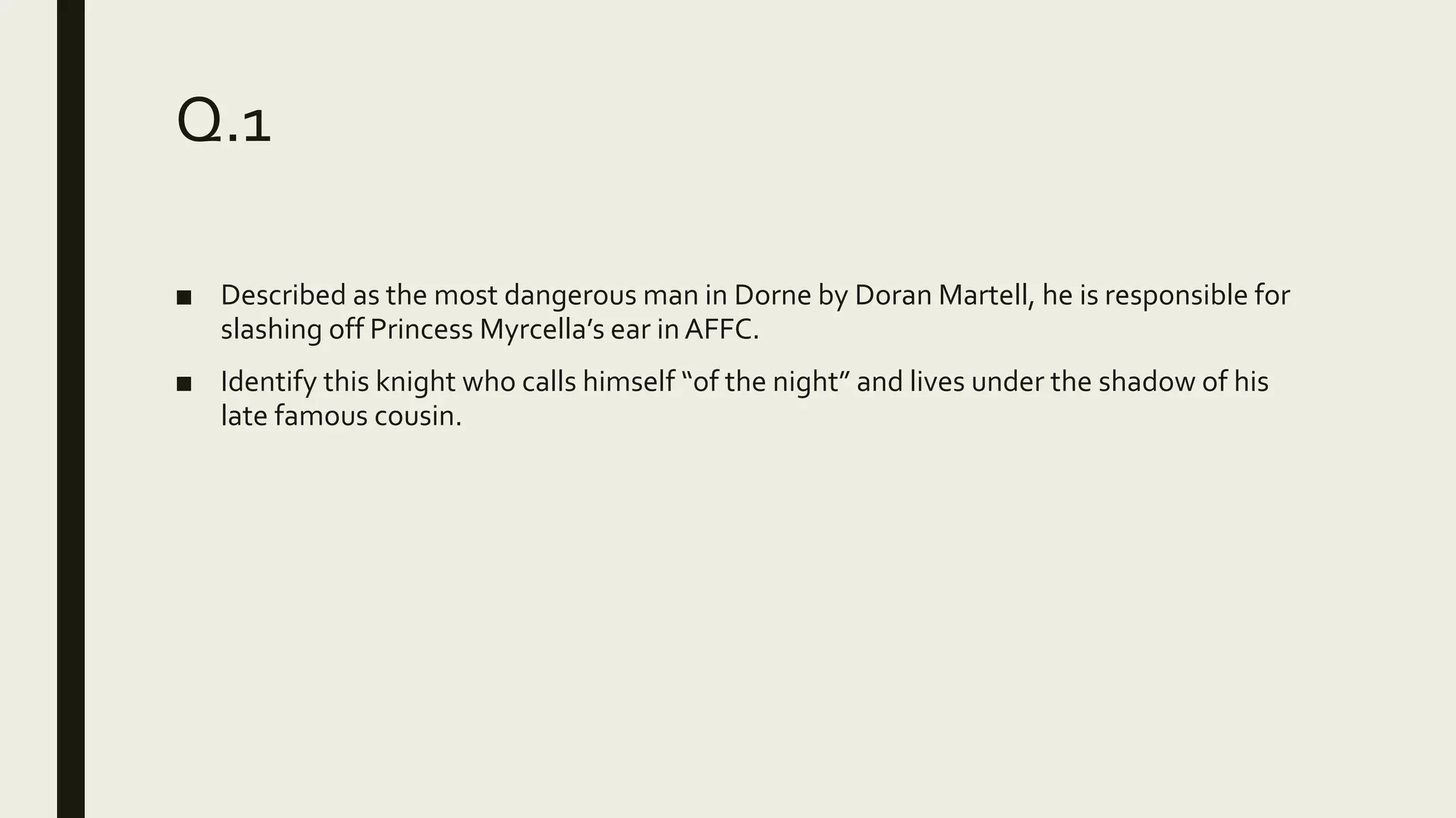 Q.1
■ Described as the most dangerous man in Dorne by Doran Martell, he is responsible for
slashing off Princess Myrcella’s ear inAFFC.
■ Identify this knight who calls himself “of the night” and lives under the shadow of his
late famous cousin.
 