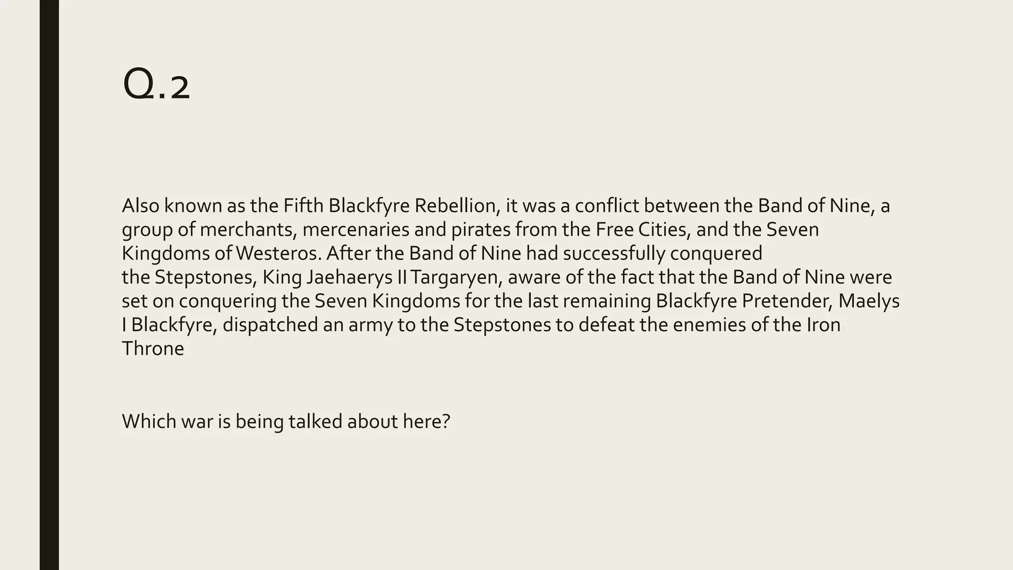 Q.2
Also known as the Fifth Blackfyre Rebellion, it was a conflict between the Band of Nine, a
group of merchants, mercenaries and pirates from the Free Cities, and the Seven
Kingdoms ofWesteros. After the Band of Nine had successfully conquered
the Stepstones, King Jaehaerys IITargaryen, aware of the fact that the Band of Nine were
set on conquering the Seven Kingdoms for the last remaining Blackfyre Pretender, Maelys
I Blackfyre, dispatched an army to the Stepstones to defeat the enemies of the Iron
Throne
Which war is being talked about here?
 