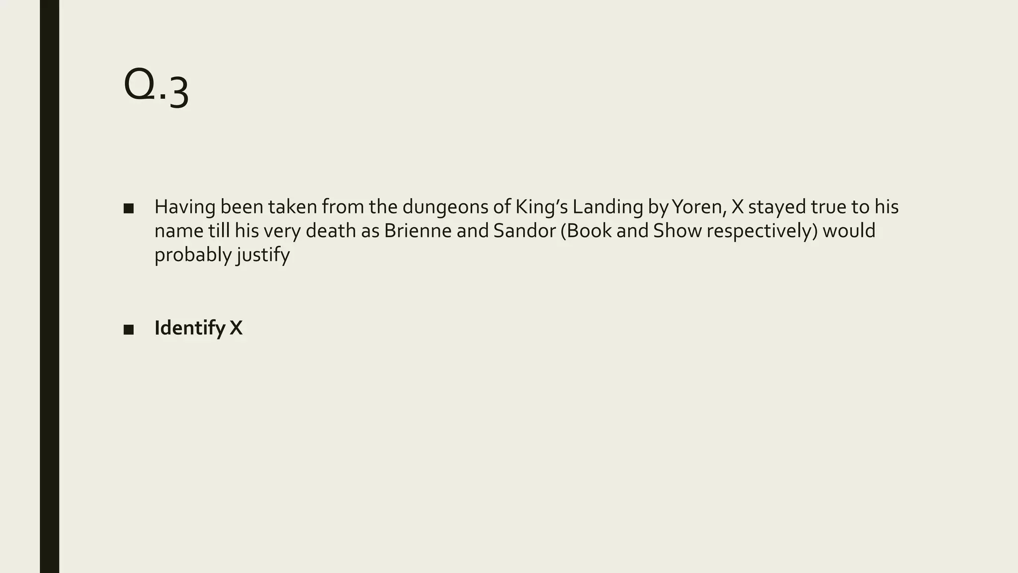 Q.3
■ Having been taken from the dungeons of King’s Landing byYoren, X stayed true to his
name till his very death as Brienne and Sandor (Book and Show respectively) would
probably justify
■ Identify X
 