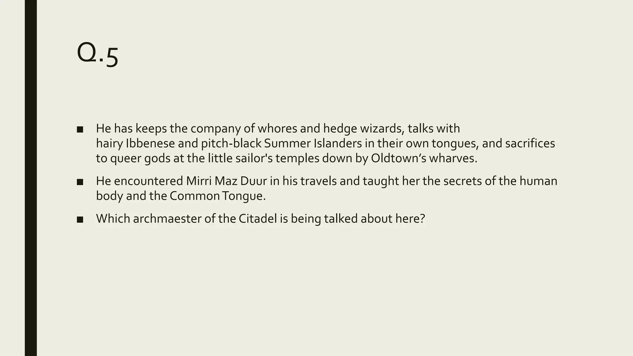 Q.5
■ He has keeps the company of whores and hedge wizards, talks with
hairy Ibbenese and pitch-black Summer Islanders in their own tongues, and sacrifices
to queer gods at the little sailor's temples down by Oldtown’s wharves.
■ He encountered Mirri Maz Duur in his travels and taught her the secrets of the human
body and the CommonTongue.
■ Which archmaester of the Citadel is being talked about here?
 